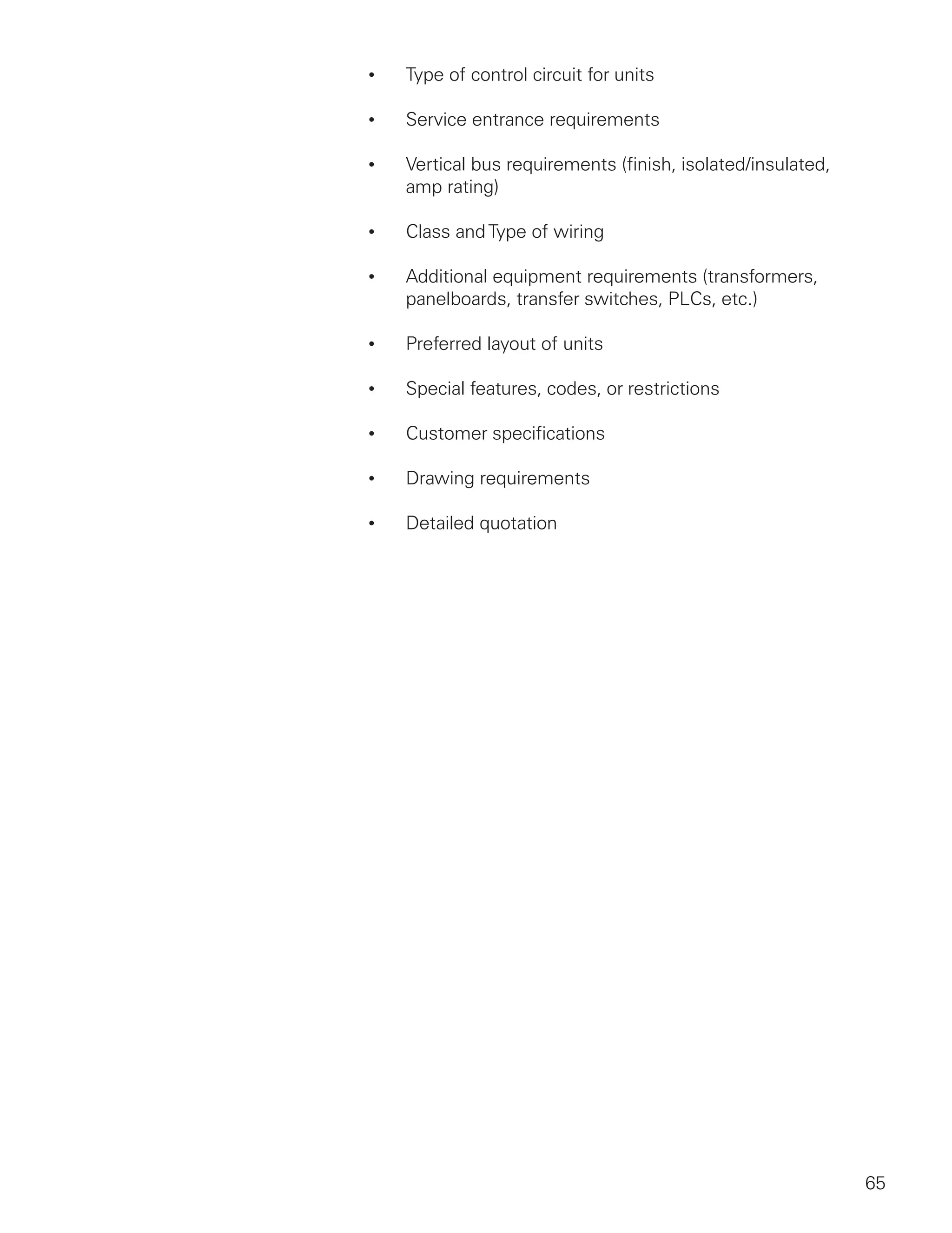 65
•	 Type of control circuit for units
•	 Service entrance requirements
•	 Vertical bus requirements (finish, isolated/insulated,
amp rating)
•	 Class andType of wiring
•	 Additional equipment requirements (transformers,
panelboards, transfer switches, PLCs, etc.)
•	 Preferred layout of units
•	 Special features, codes, or restrictions
•	 Customer specifications
•	 Drawing requirements
•	 Detailed quotation
 