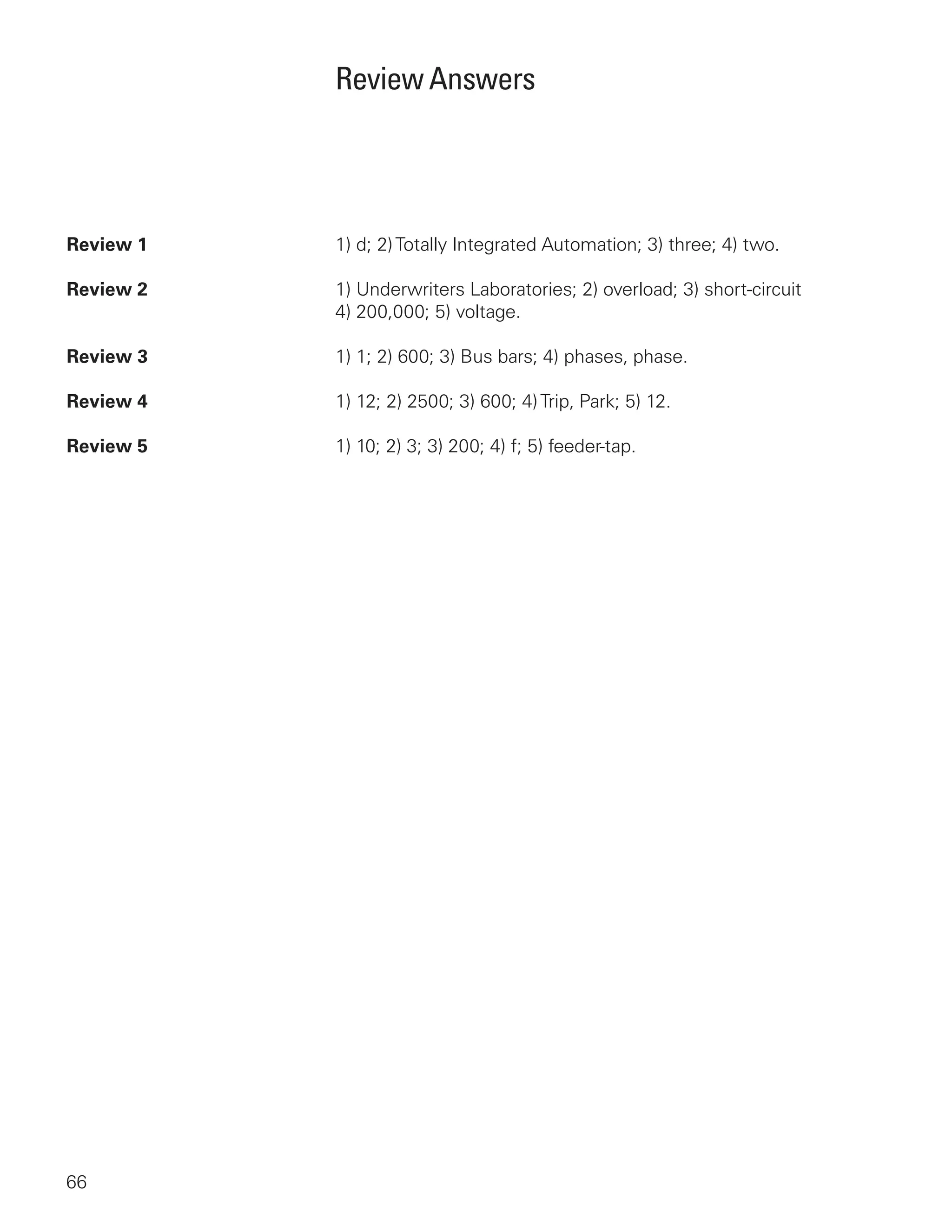 66
Review Answers
Review 1	1) d; 2)Totally Integrated Automation; 3) three; 4) two.
Review 2	1) Underwriters Laboratories; 2) overload; 3) short-circuit
4) 200,000; 5) voltage.
Review 3	1) 1; 2) 600; 3) Bus bars; 4) phases, phase.
Review 4	1) 12; 2) 2500; 3) 600; 4)Trip, Park; 5) 12.
Review 5	1) 10; 2) 3; 3) 200; 4) f; 5) feeder-tap.
 