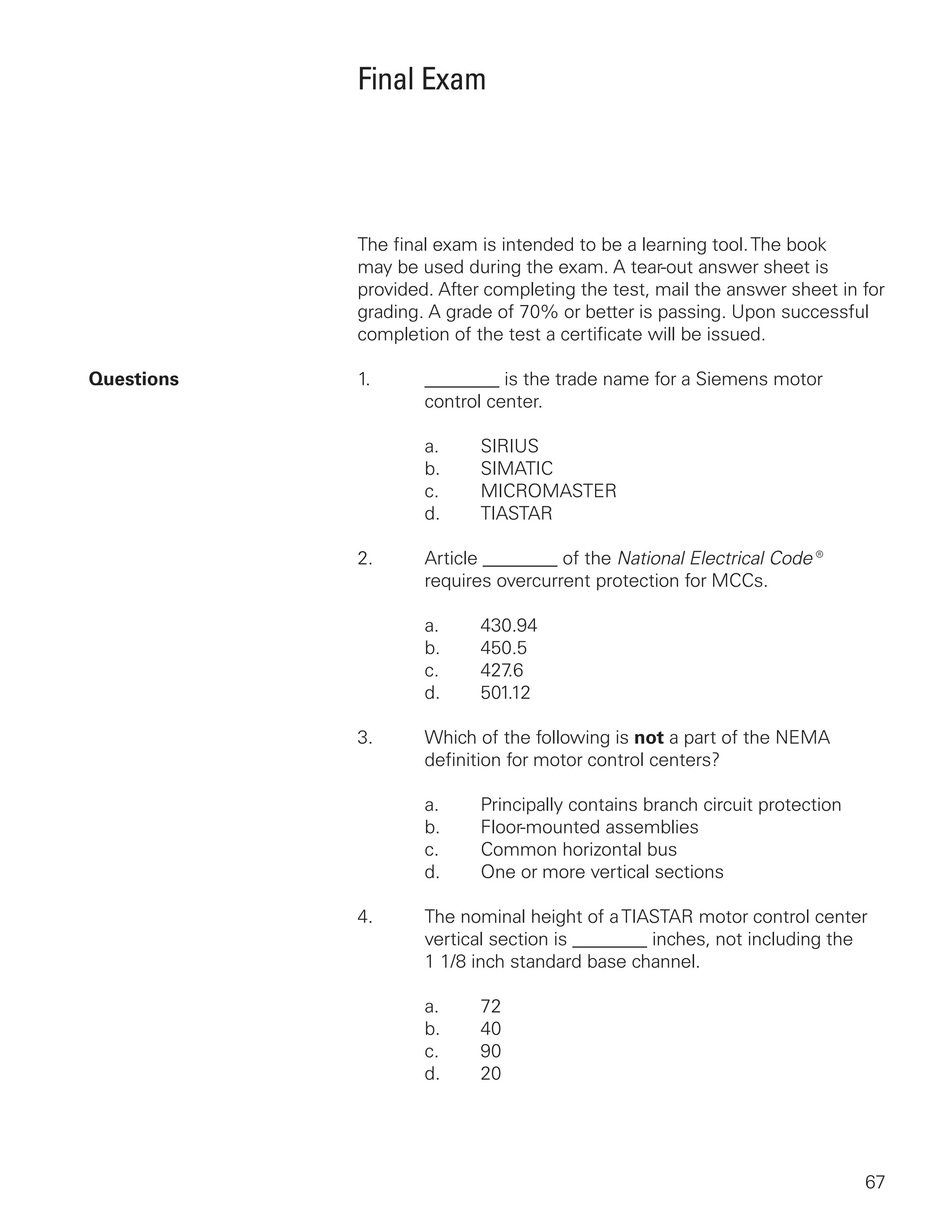 67
Final Exam
The final exam is intended to be a learning tool.The book
may be used during the exam. A tear-out answer sheet is
provided. After completing the test, mail the answer sheet in for
grading. A grade of 70% or better is passing. Upon successful
completion of the test a certificate will be issued.
Questions	1.	 ________ is the trade name for a Siemens motor
			 control center.
		 a.	 SIRIUS
		 b.	 SIMATIC
		 c.	 MICROMASTER
		 d.	 TIASTAR
2.	 Article ________ of the National Electrical Code®
		 requires overcurrent protection for MCCs.
		 a.	 430.94
		 b.	 450.5
		 c.	 427.6
		 d.	 501.12
3.	 Which of the following is not a part of the NEMA
		 definition for motor control centers?
		 a.	 Principally contains branch circuit protection
		 b.	 Floor-mounted assemblies
		 c.	 Common horizontal bus
		 d.	 One or more vertical sections
4.	 The nominal height of aTIASTAR motor control center
		 vertical section is ________ inches, not including the
		1 1/8 inch standard base channel.
		 a.	 72
		 b.	 40
		 c.	 90
		 d.	 20
 