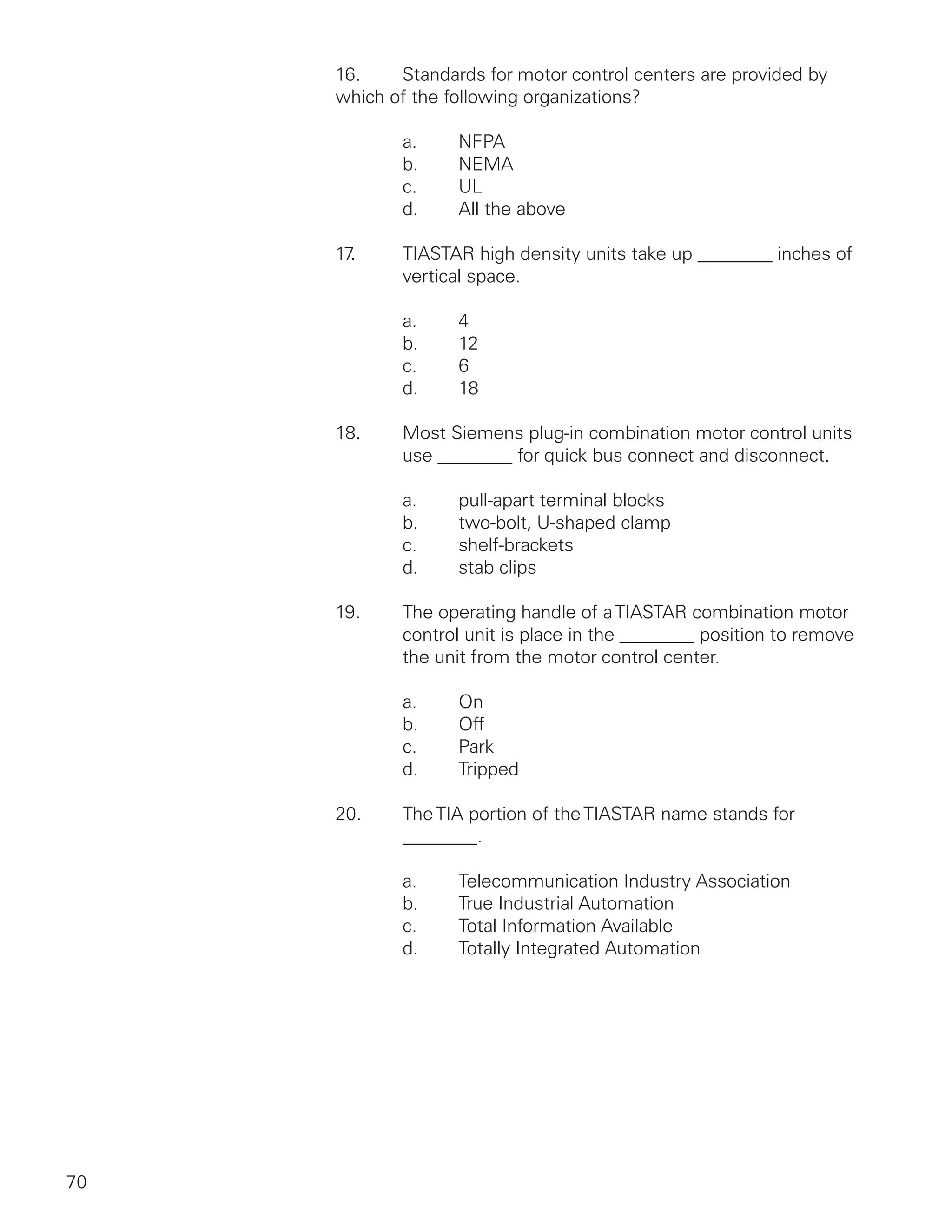 70
16.	 Standards for motor control centers are provided by
which of the following organizations?
		 a.	 NFPA
		 b.	 NEMA
		 c.	 UL
		 d.	 All the above
17.	 TIASTAR high density units take up ________ inches of
		 vertical space.
		 a.	 4
		 b.	12
		 c.	 6
		 d.	18
18.	 Most Siemens plug-in combination motor control units
		 use ________ for quick bus connect and disconnect.
		 a.	 pull-apart terminal blocks
		 b.	 two-bolt, U-shaped clamp
		 c.	 shelf-brackets
		 d.	 stab clips
19.	 The operating handle of aTIASTAR combination motor
		 control unit is place in the ________ position to remove
		 the unit from the motor control center.
		
		 a.	 On
		 b.	 Off
		 c.	 Park
		 d.	 Tripped
20.	 TheTIA portion of theTIASTAR name stands for
		 ________.
		 a.	 Telecommunication Industry Association
		 b.	 True Industrial Automation
		 c.	 Total Information Available
		 d.	 Totally Integrated Automation
 