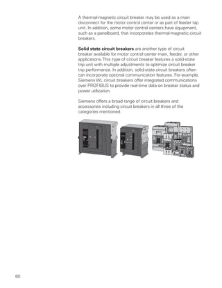 60
A thermal-magnetic circuit breaker may be used as a main
disconnect for the motor control center or as part of feeder tap
unit. In addition, some motor control centers have equipment,
such as a panelboard, that incorporates thermal-magnetic circuit
breakers.
Solid state circuit breakers are another type of circuit
breaker available for motor control center main, feeder, or other
applications.This type of circuit breaker features a solid-state
trip unit with multiple adjustments to optimize circuit breaker
trip performance. In addition, solid-state circuit breakers often
can incorporate optional communication features. For example,
Siemens WL circuit breakers offer integrated communications
over PROFIBUS to provide real-time data on breaker status and
power utilization.
Siemens offers a broad range of circuit breakers and
accessories including circuit breakers in all three of the
categories mentioned.
O I
O I
!
!
! DANGER
DANGER PELIGRO
ON
OFF
O
I
Type/Typo
NNGFrame MG
!
!
! DANGER
DANGER PELIGRO
ON
OFF
O
I
Type/Typo
NNGFrame MG
ON
OFF
O800A
I
Type/Typo
NMG
!
!
! DANGER
DANGER PELIGRO
Frame MG
ON
I
O
OFF
600A
Frame - LG
Type/Tipo
150A
OFF
O
ION
Type/Tipo NDG
Frame DG
250A
OFF
O
ION
Type/Tipo NFG
Frame FG
ESC
150A
OFF
O
ION
Type/Tipo NDG
Frame DG
 