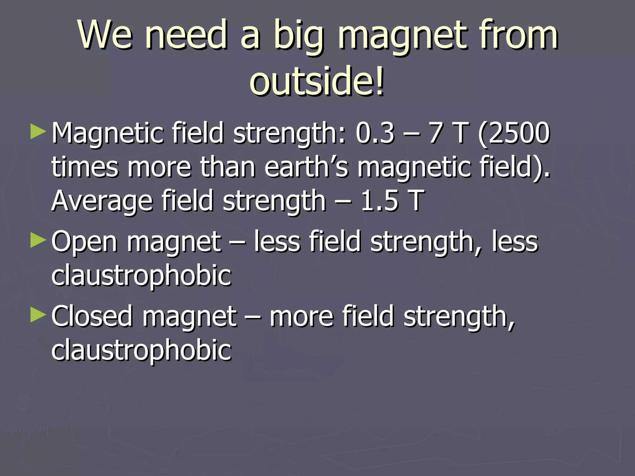 We need a big magnet from outside! Magnetic field strength: 0.3 – 7 T (2500 times more than earth’s magnetic field). Average field strength – 1.5 T Open magnet – less field strength, less claustrophobic Closed magnet – more field strength, claustrophobic 