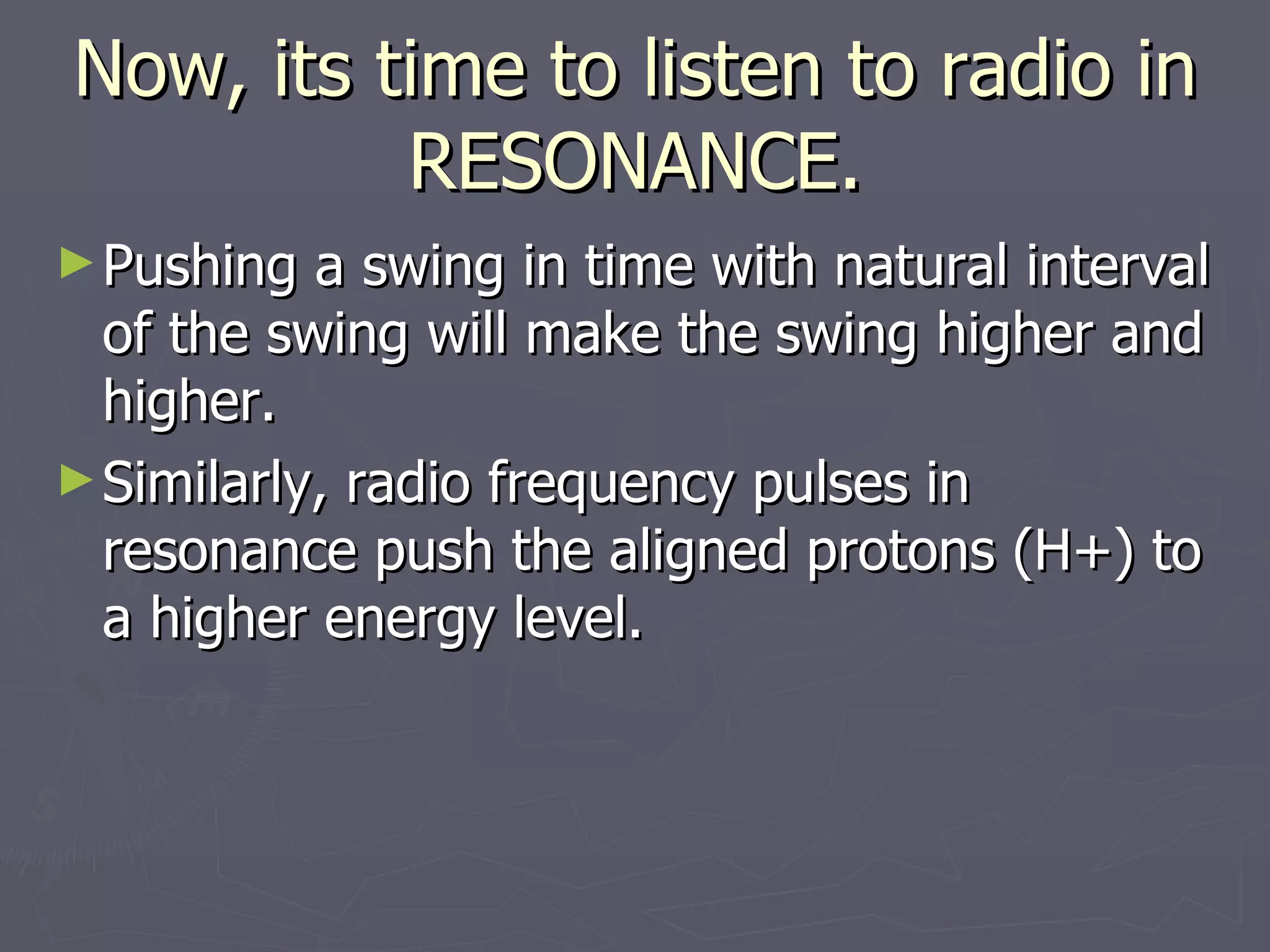 Now, its time to listen to radio in RESONANCE. Pushing a swing in time with natural interval of the swing will make the swing higher and higher. Similarly, radio frequency pulses in resonance push the aligned protons (H+) to a higher energy level. 