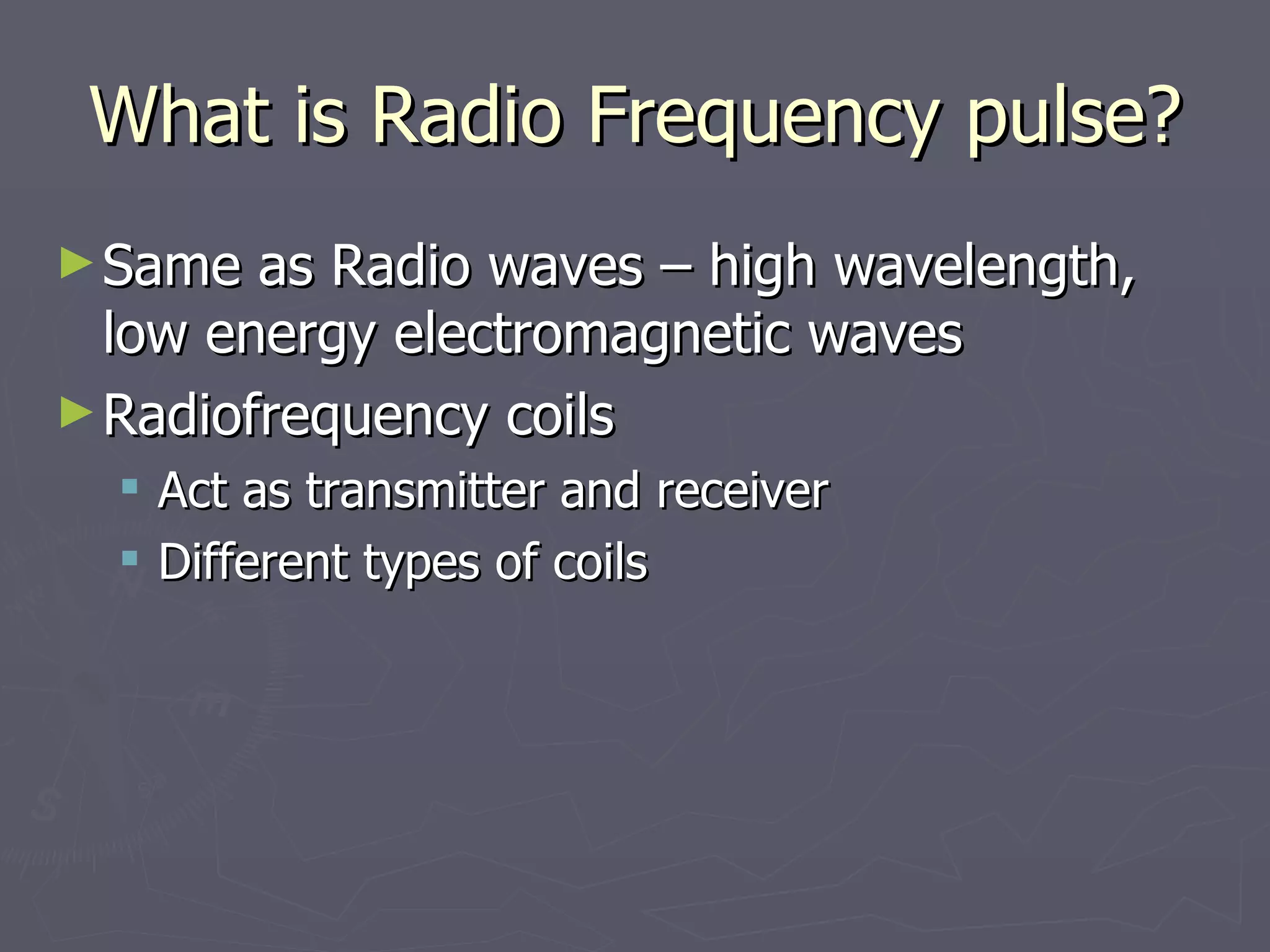 What is Radio Frequency pulse? Same as Radio waves – high wavelength, low energy electromagnetic waves Radiofrequency coils Act as transmitter and receiver Different types of coils 