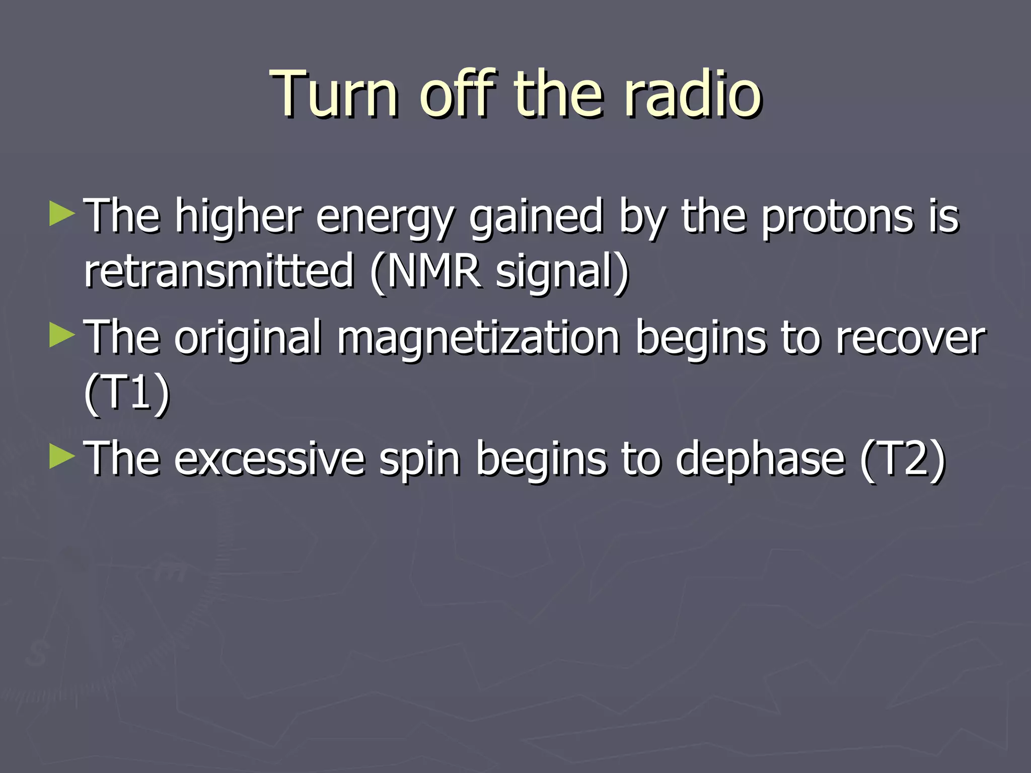 Turn off the radio The higher energy gained by the protons is retransmitted (NMR signal) The original magnetization begins to recover (T1) The excessive spin begins to dephase (T2) 