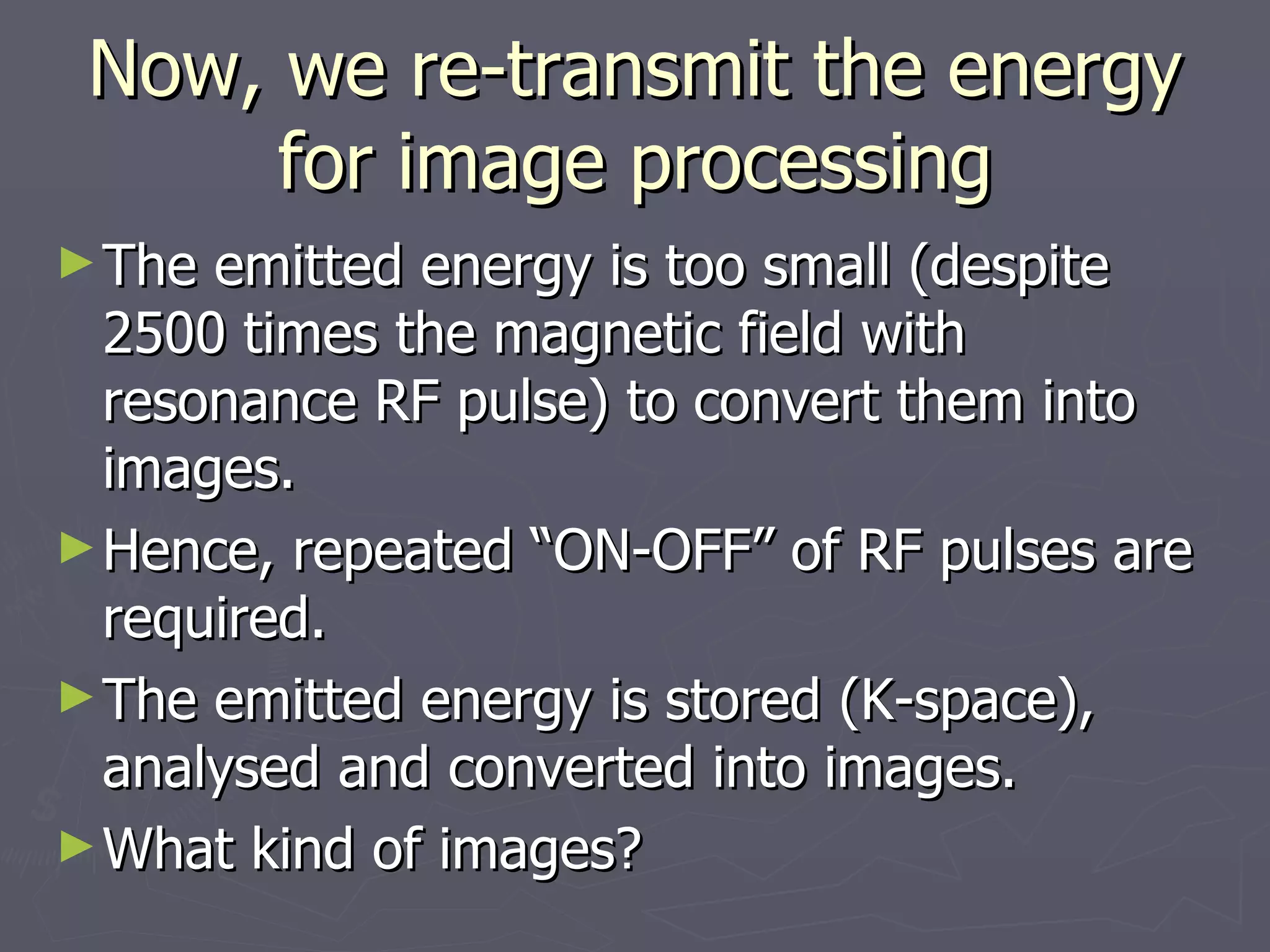 Now, we re-transmit the energy for image processing The emitted energy is too small (despite 2500 times the magnetic field with resonance RF pulse) to convert them into images. Hence, repeated “ON-OFF” of RF pulses are required. The emitted energy is stored (K-space), analysed and converted into images.  What kind of images? 