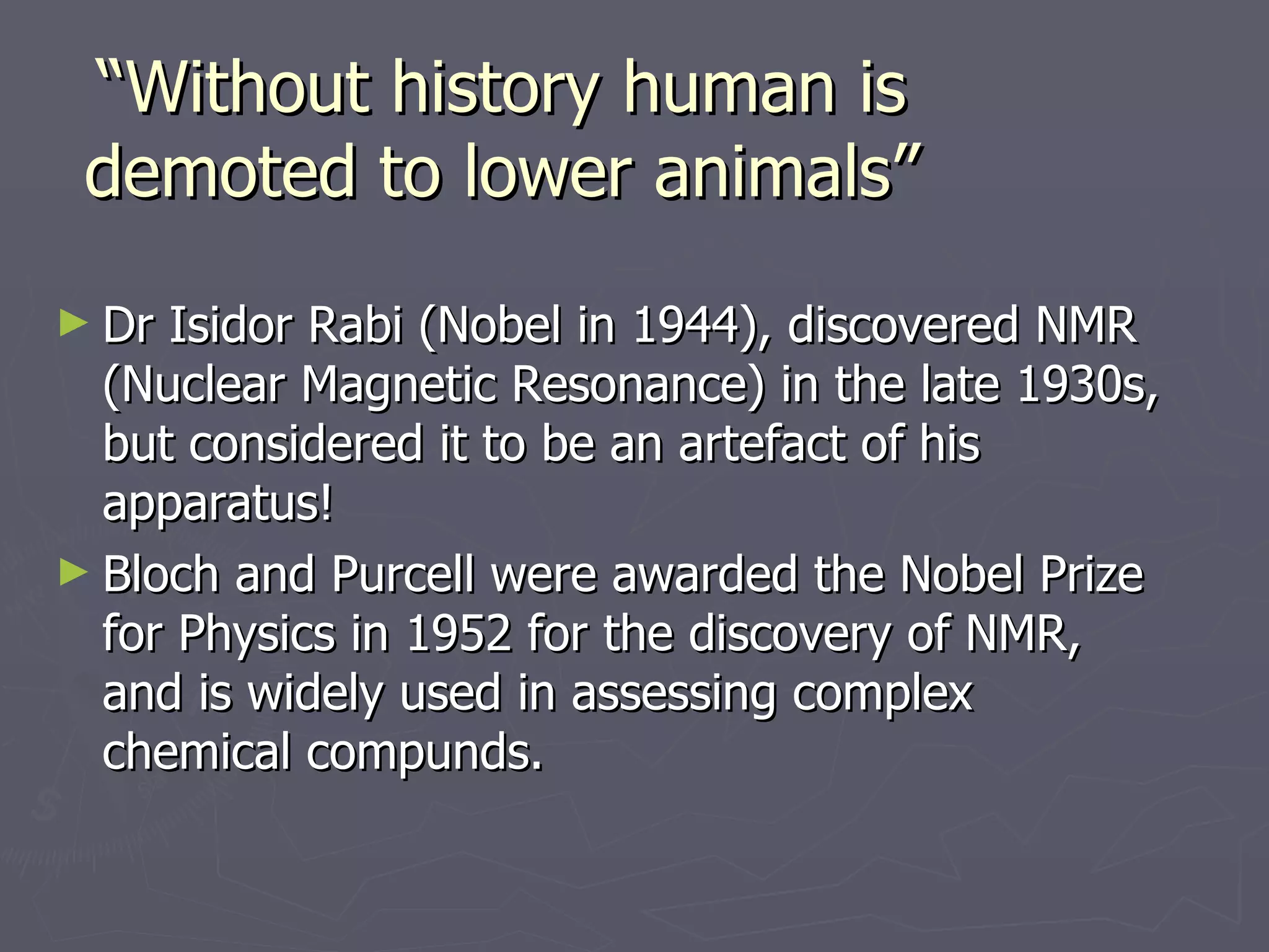 “ Without history human is demoted to lower animals” Dr Isidor Rabi (Nobel in 1944), discovered NMR (Nuclear Magnetic Resonance) in the late 1930s, but considered it to be an artefact of his apparatus!  Bloch and Purcell were awarded the Nobel Prize for Physics in 1952 for the discovery of NMR, and is widely used in assessing complex chemical compunds. 