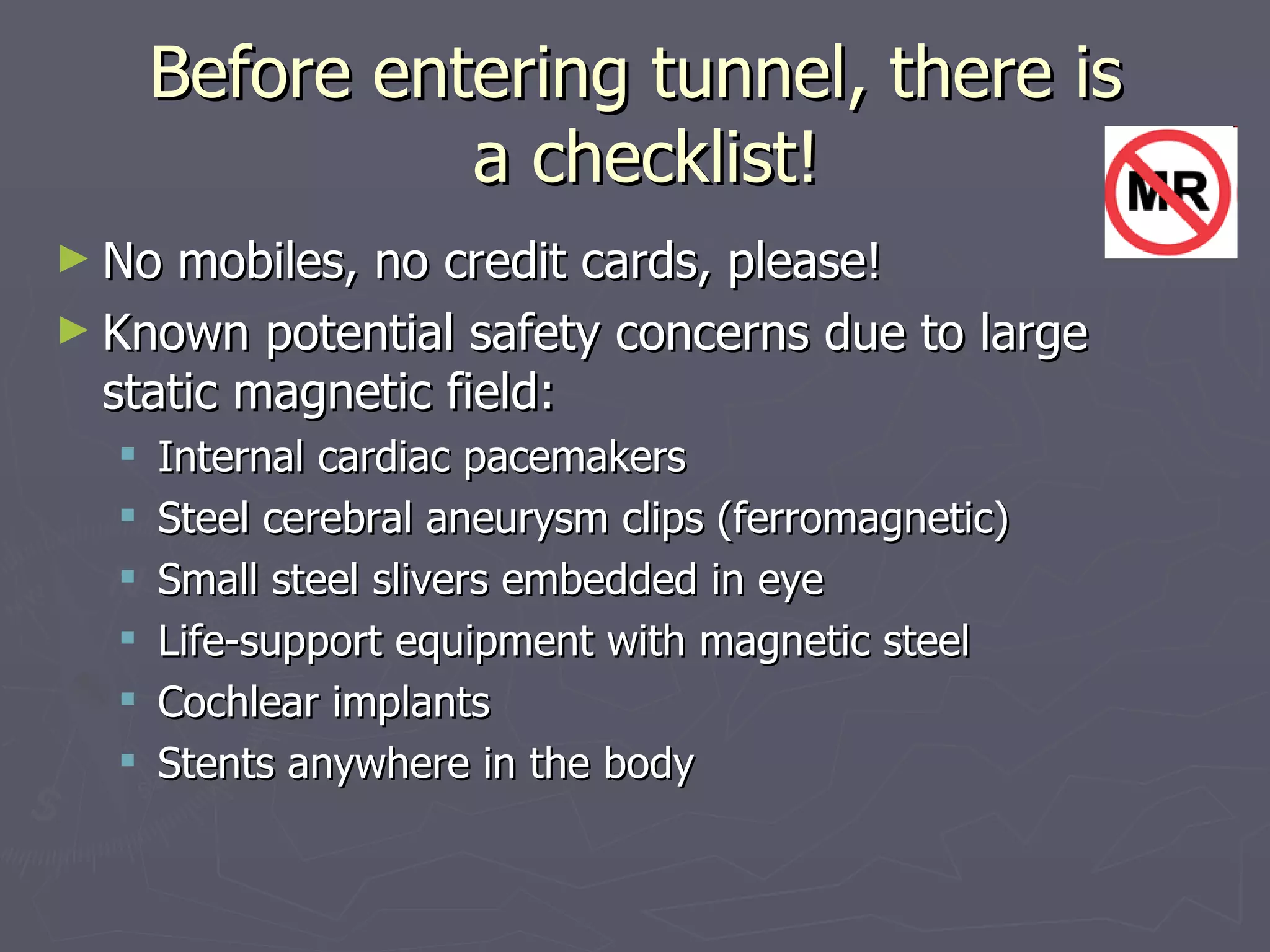 Before entering tunnel, there is  a checklist! No mobiles, no credit cards, please! Known potential safety concerns due to large static magnetic field: Internal cardiac pacemakers Steel cerebral aneurysm clips (ferromagnetic) Small steel slivers embedded in eye Life-support equipment with magnetic steel Cochlear implants Stents anywhere in the body 