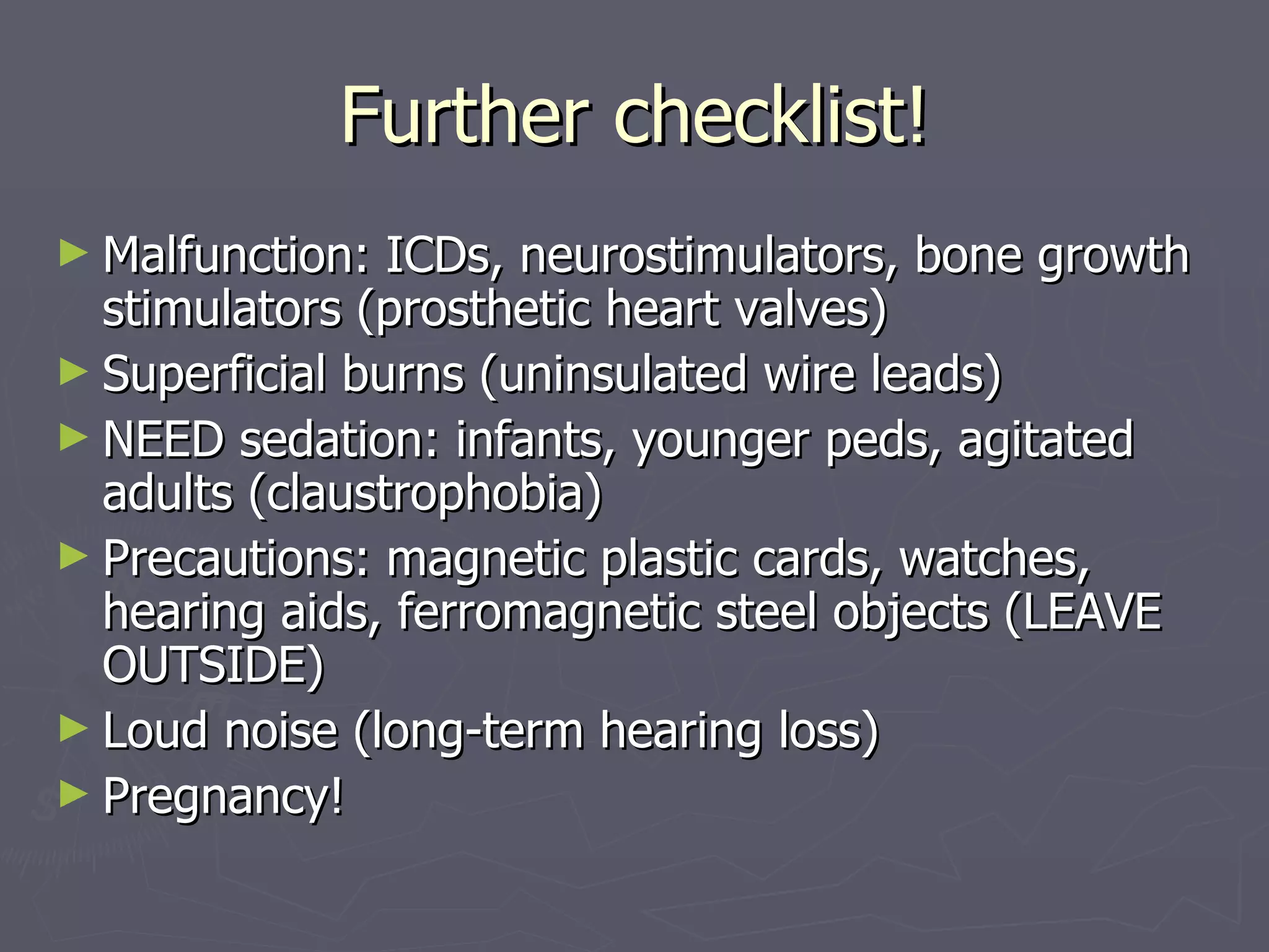 Further checklist! Malfunction: ICDs, neurostimulators, bone growth stimulators (prosthetic heart valves) Superficial burns (uninsulated wire leads) NEED sedation: infants, younger peds, agitated adults (claustrophobia) Precautions: magnetic plastic cards, watches, hearing aids, ferromagnetic steel objects (LEAVE OUTSIDE) Loud noise (long-term hearing loss) Pregnancy! 