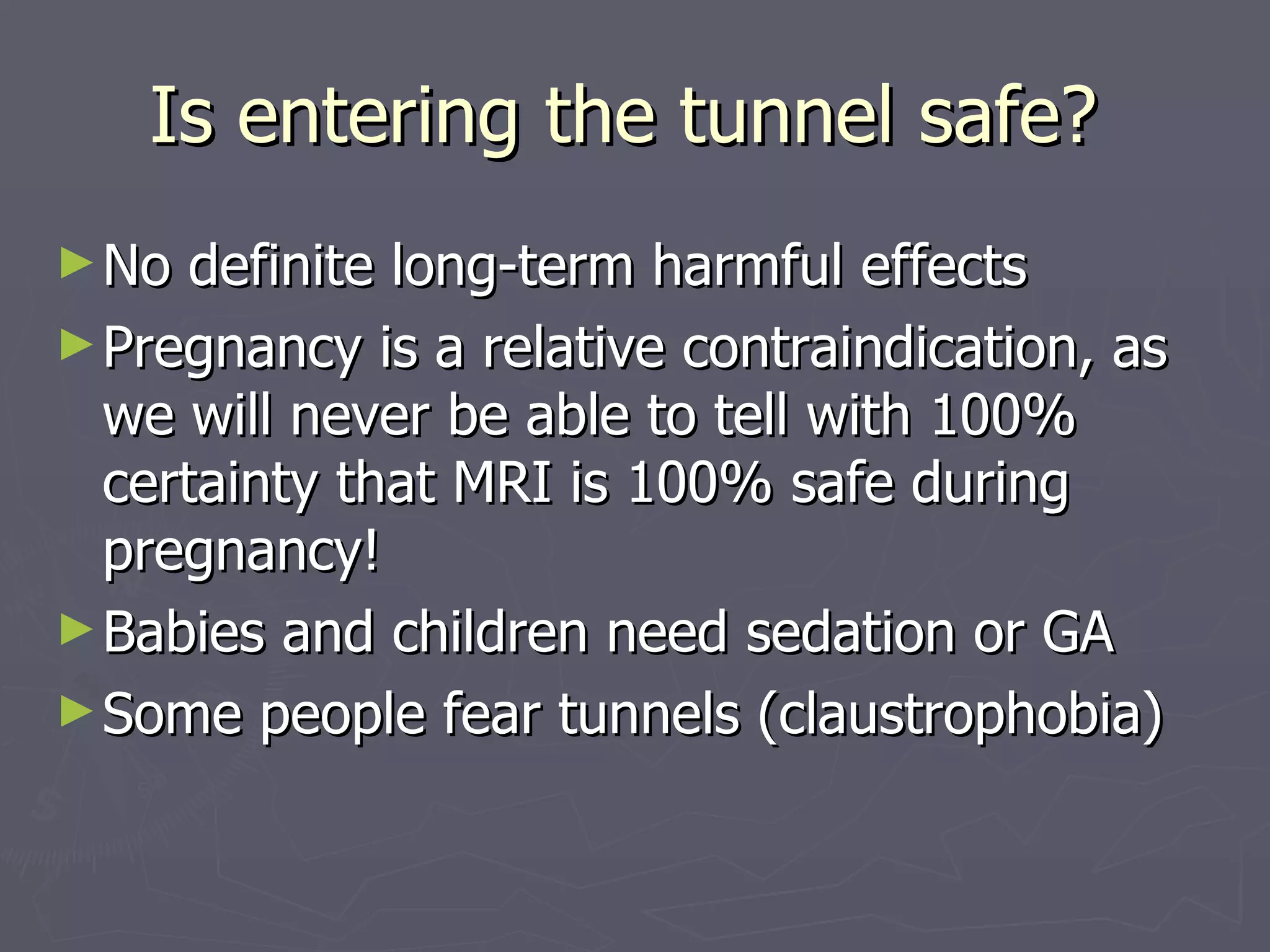 Is entering the tunnel safe?  No definite long-term harmful effects Pregnancy is a relative contraindication, as we will never be able to tell with 100% certainty that MRI is 100% safe during pregnancy! Babies and children need sedation or GA Some people fear tunnels (claustrophobia) 