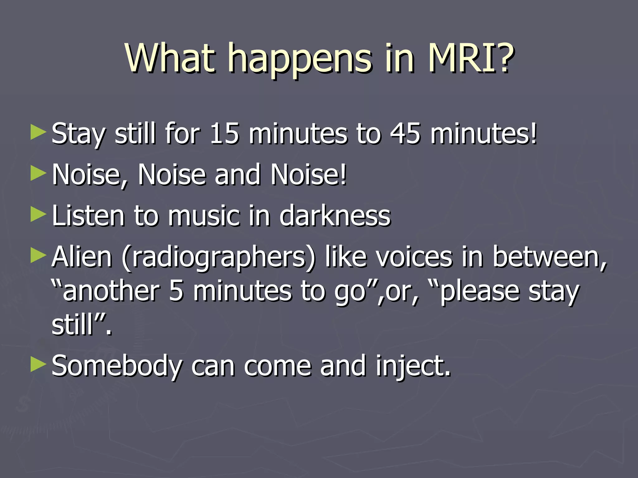 What happens in MRI? Stay still for 15 minutes to 45 minutes! Noise, Noise and Noise! Listen to music in darkness Alien (radiographers) like voices in between, “another 5 minutes to go”,or, “please stay still”. Somebody can come and inject. 