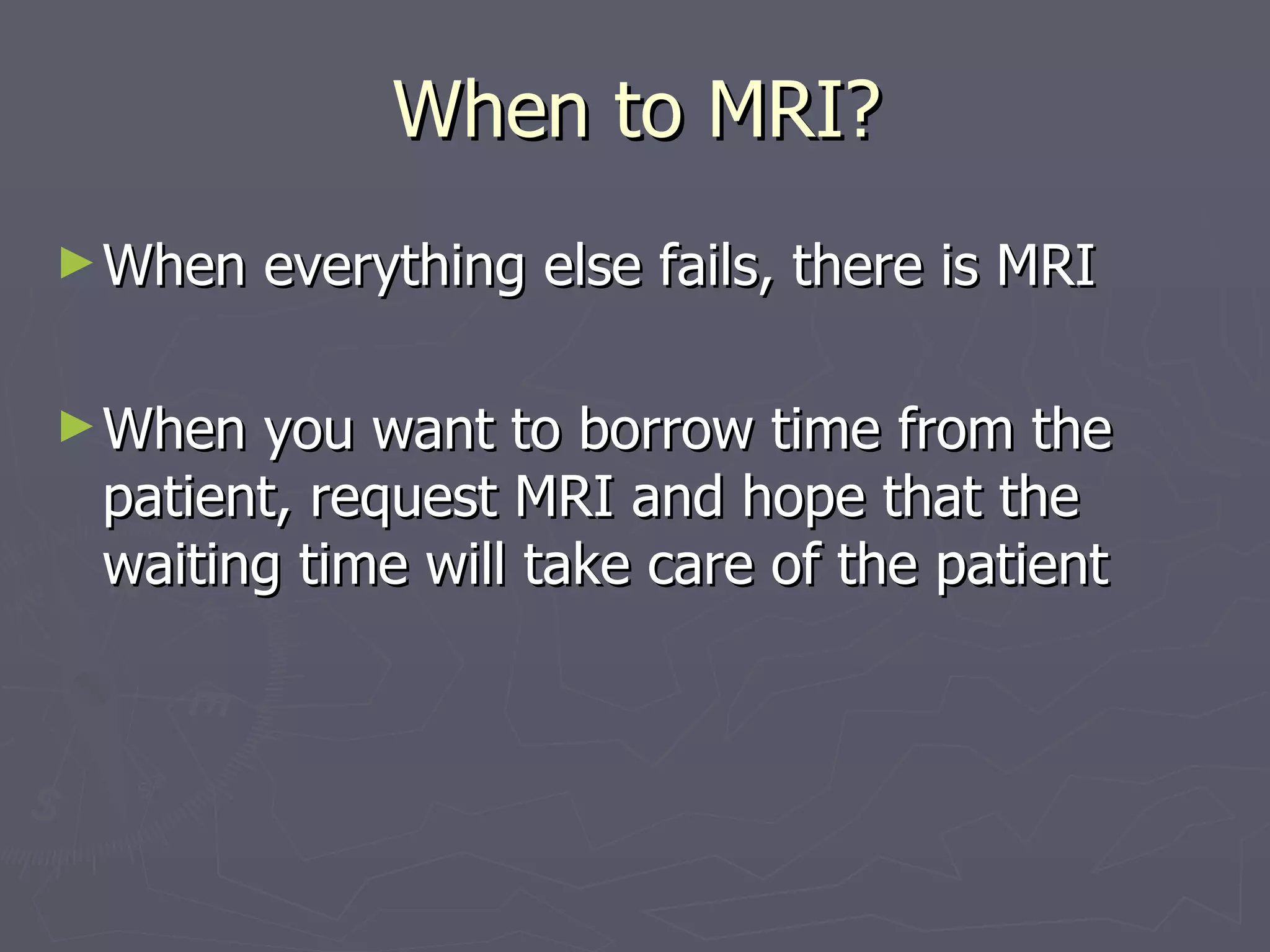 When to MRI? When everything else fails, there is MRI When you want to borrow time from the patient, request MRI and hope that the waiting time will take care of the patient 
