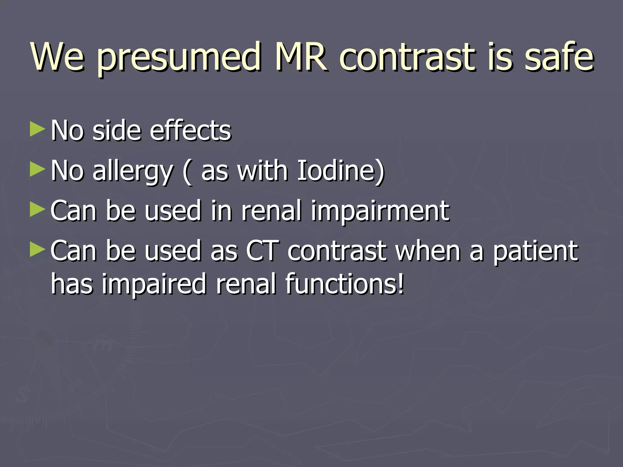 We presumed MR contrast is safe  No side effects No allergy ( as with Iodine) Can be used in renal impairment Can be used as CT contrast when a patient has impaired renal functions! 