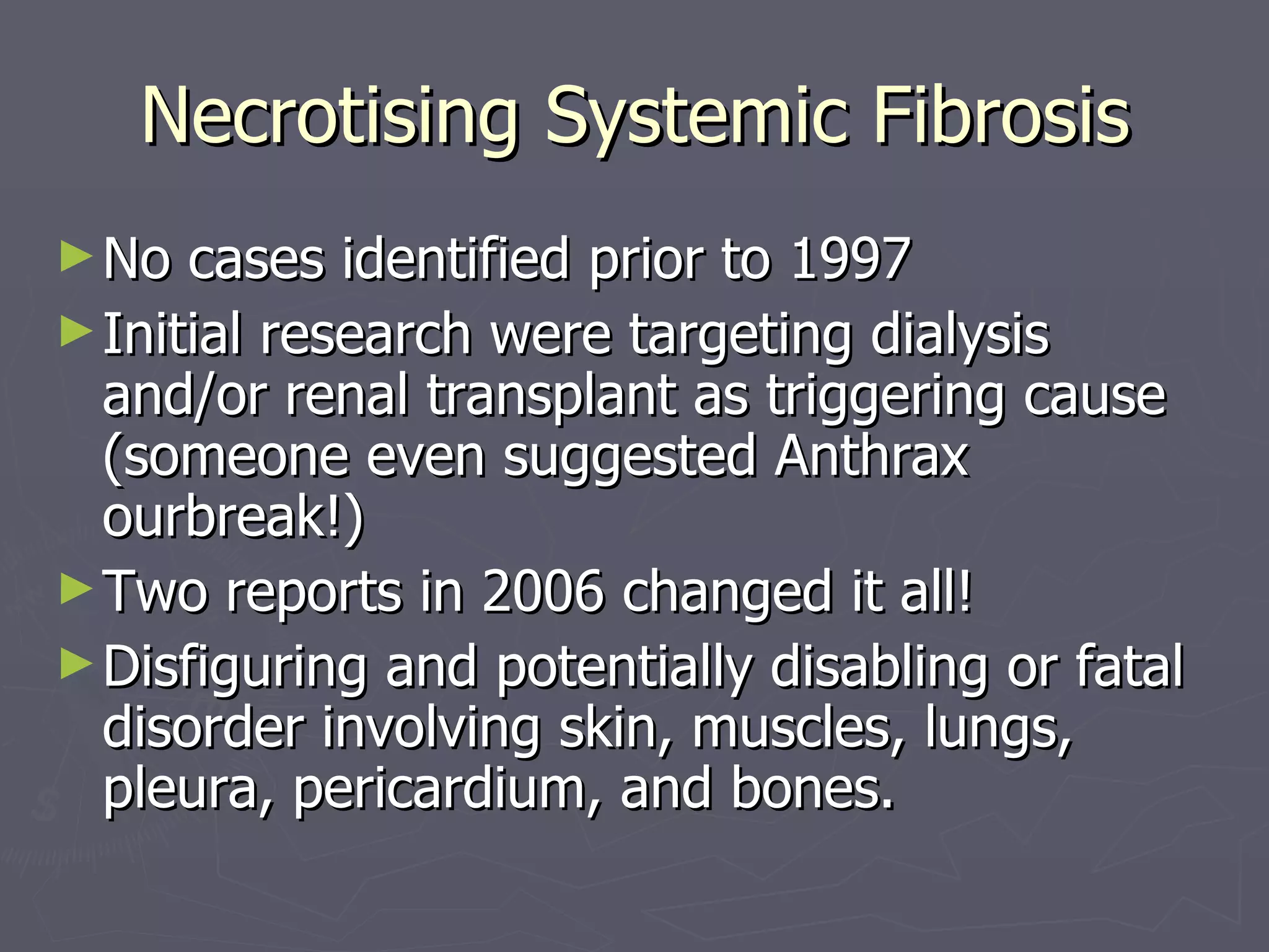 Necrotising Systemic Fibrosis No cases identified prior to 1997 Initial research were targeting dialysis and/or renal transplant as triggering cause (someone even suggested Anthrax ourbreak!) Two reports in 2006 changed it all! Disfiguring and potentially disabling or fatal disorder involving skin, muscles, lungs, pleura, pericardium, and bones. 