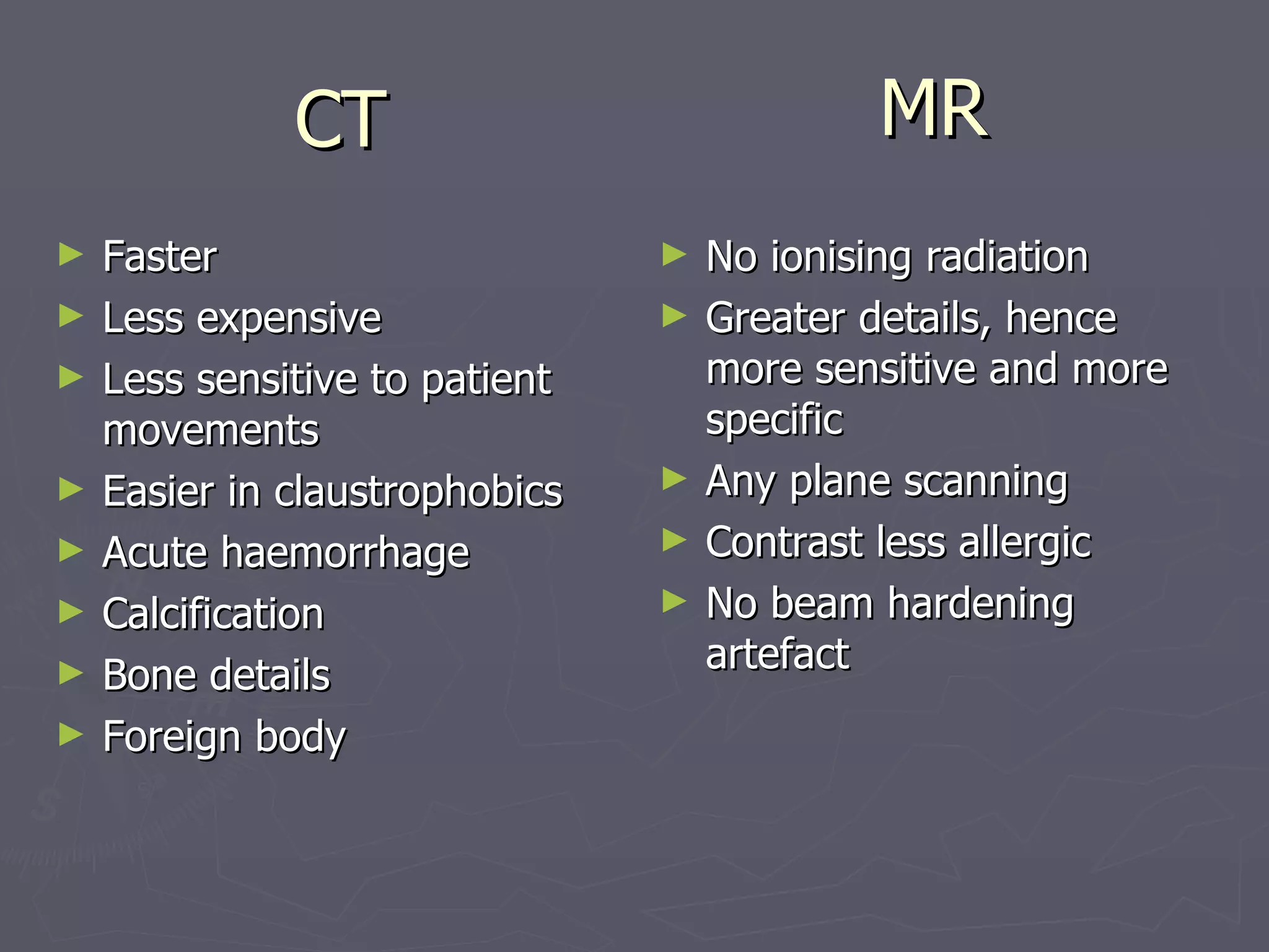 MR Faster Less expensive Less sensitive to patient movements Easier in claustrophobics Acute haemorrhage Calcification Bone details Foreign body No ionising radiation Greater details, hence more sensitive and more specific Any plane scanning Contrast less allergic No beam hardening artefact CT 