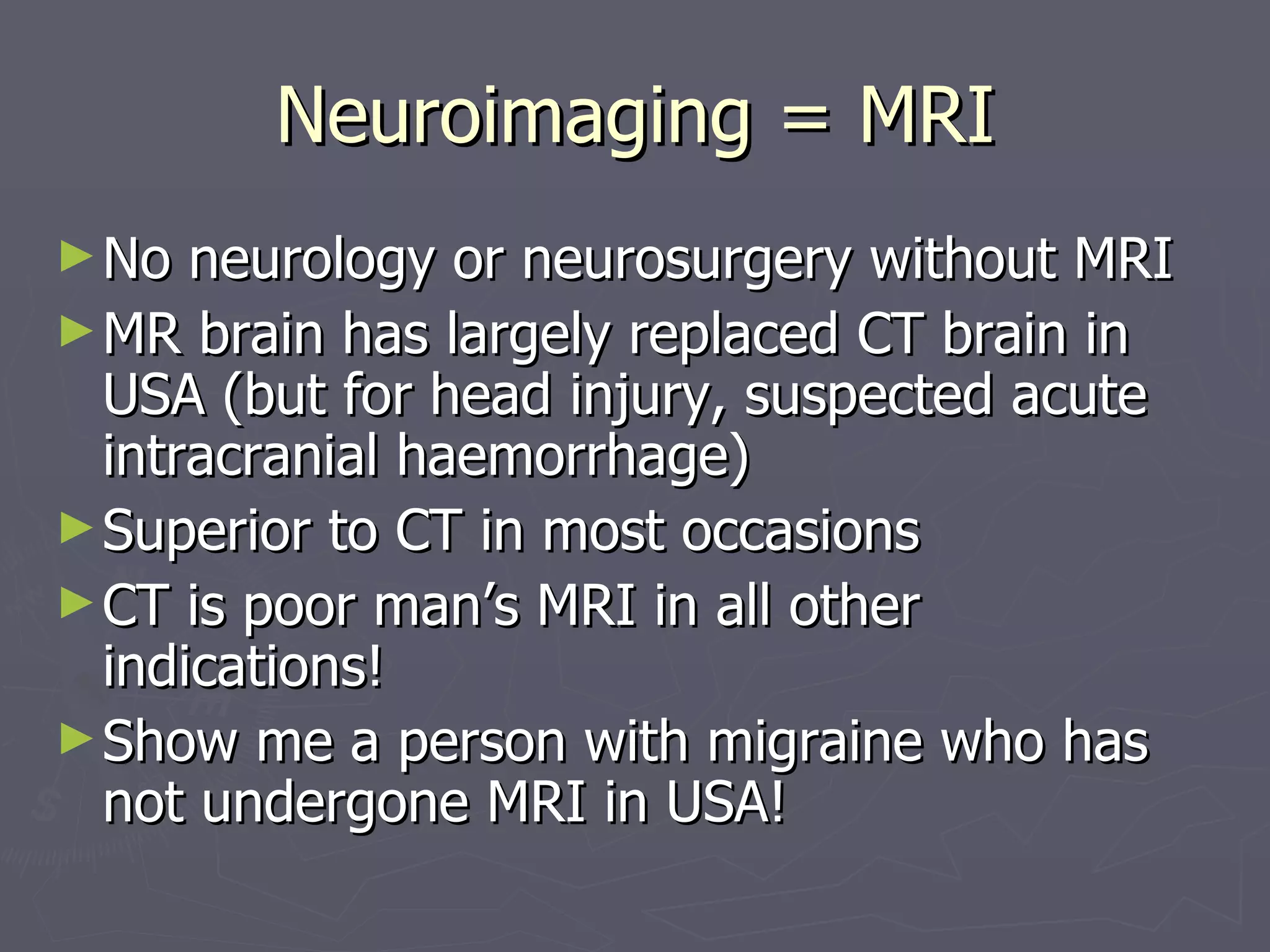 Neuroimaging = MRI No neurology or neurosurgery without MRI MR brain has largely replaced CT brain in USA (but for head injury, suspected acute intracranial haemorrhage) Superior to CT in most occasions  CT is poor man’s MRI in all other indications! Show me a person with migraine who has not undergone MRI in USA! 