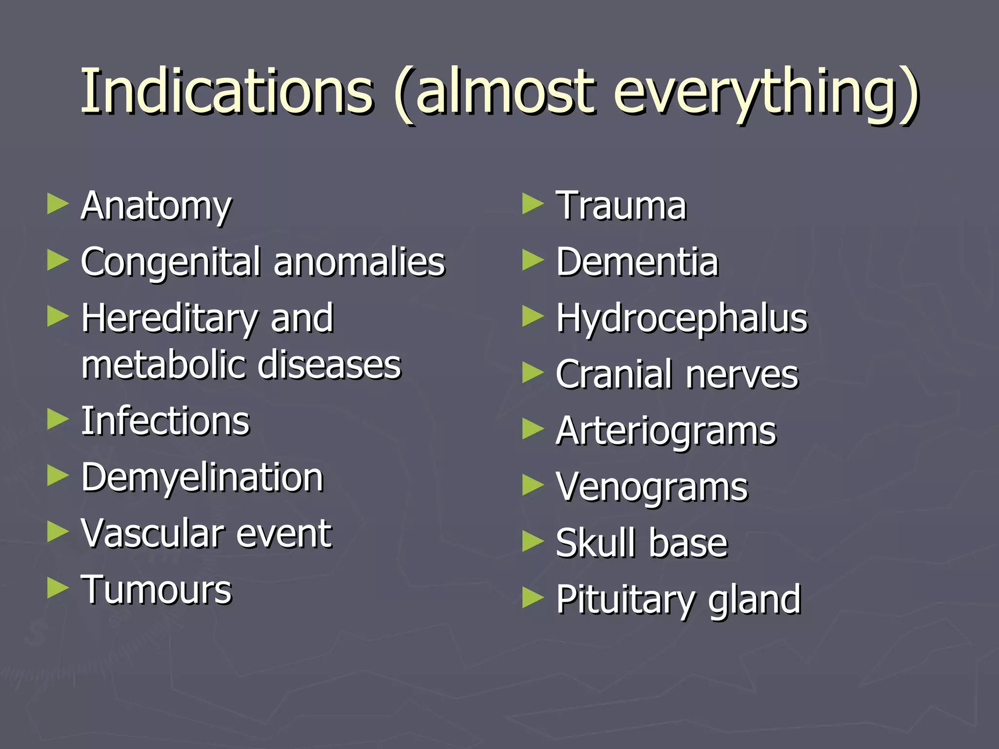 Indications (almost everything) Anatomy Congenital anomalies Hereditary and metabolic diseases Infections Demyelination Vascular event Tumours Trauma Dementia Hydrocephalus Cranial nerves Arteriograms Venograms Skull base Pituitary gland 