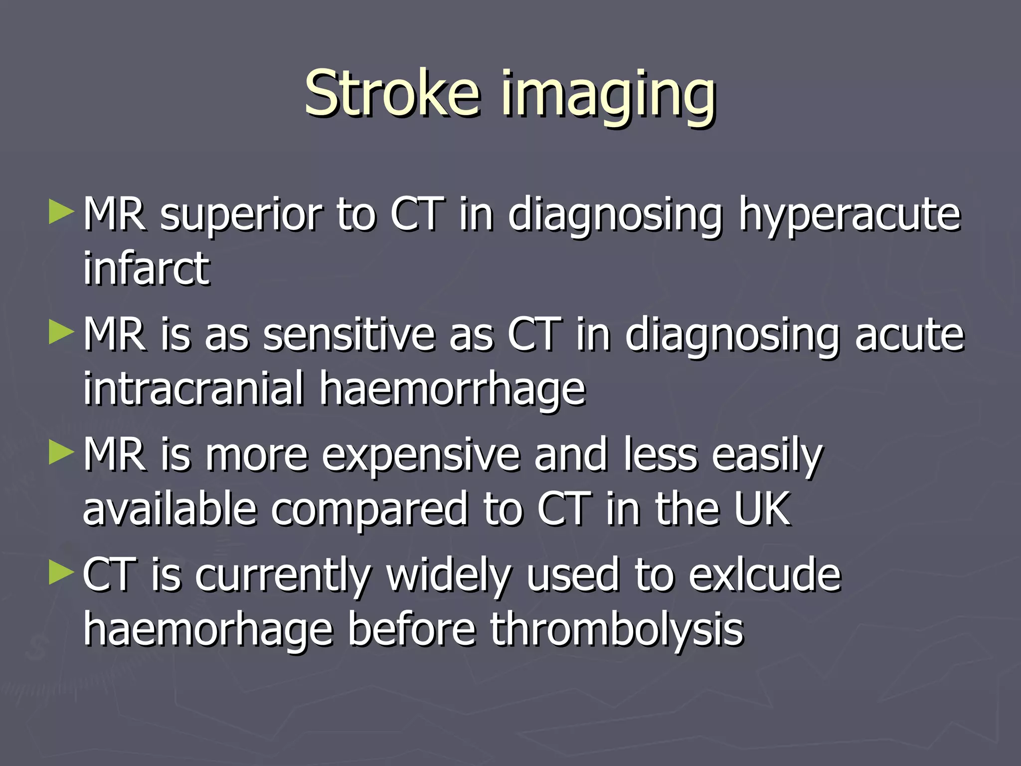 Stroke imaging MR superior to CT in diagnosing hyperacute infarct MR is as sensitive as CT in diagnosing acute intracranial haemorrhage MR is more expensive and less easily available compared to CT in the UK CT is currently widely used to exlcude haemorhage before thrombolysis 