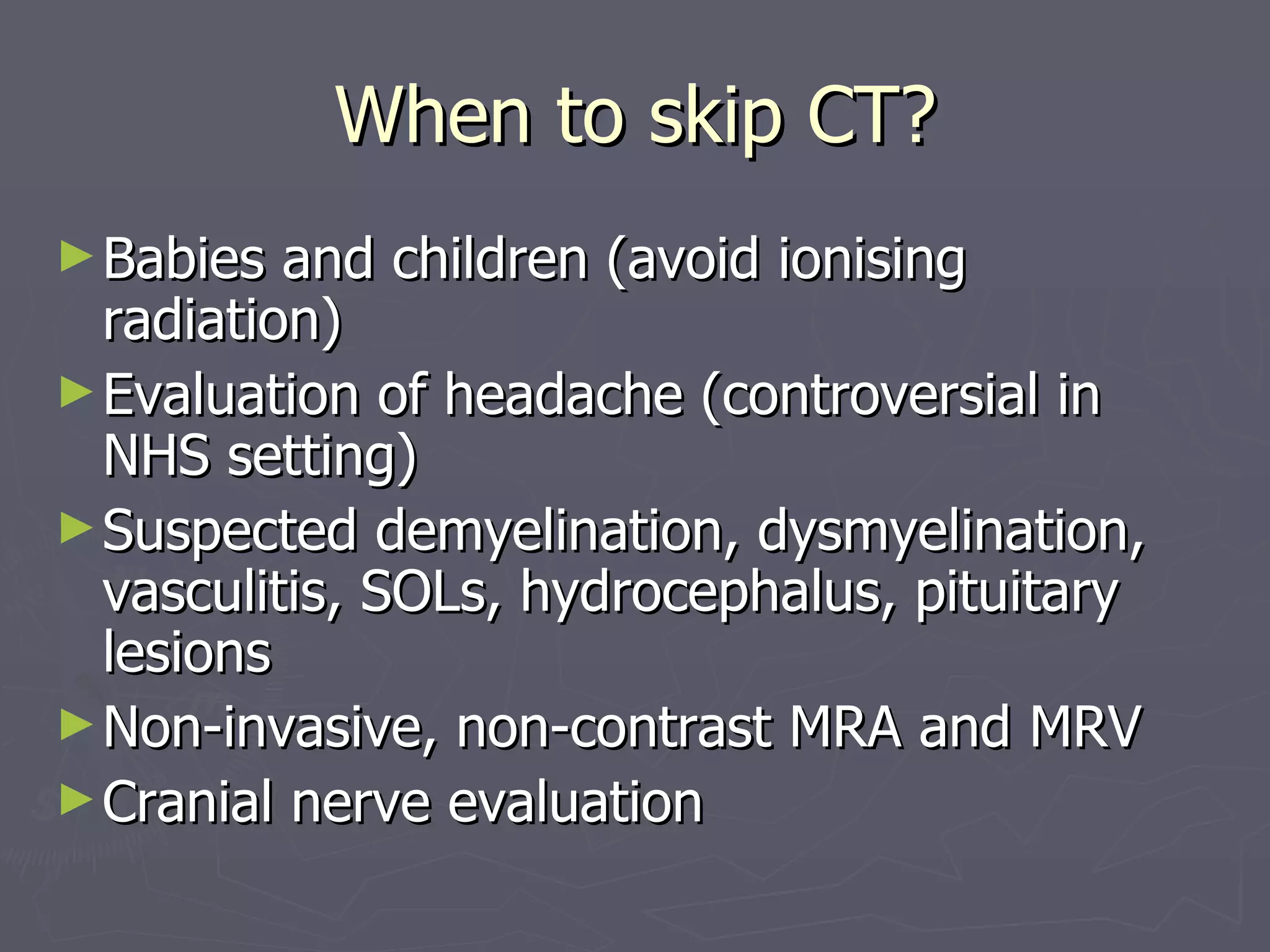 When to skip CT? Babies and children (avoid ionising radiation) Evaluation of headache (controversial in NHS setting) Suspected demyelination, dysmyelination, vasculitis, SOLs, hydrocephalus, pituitary lesions Non-invasive, non-contrast MRA and MRV Cranial nerve evaluation 