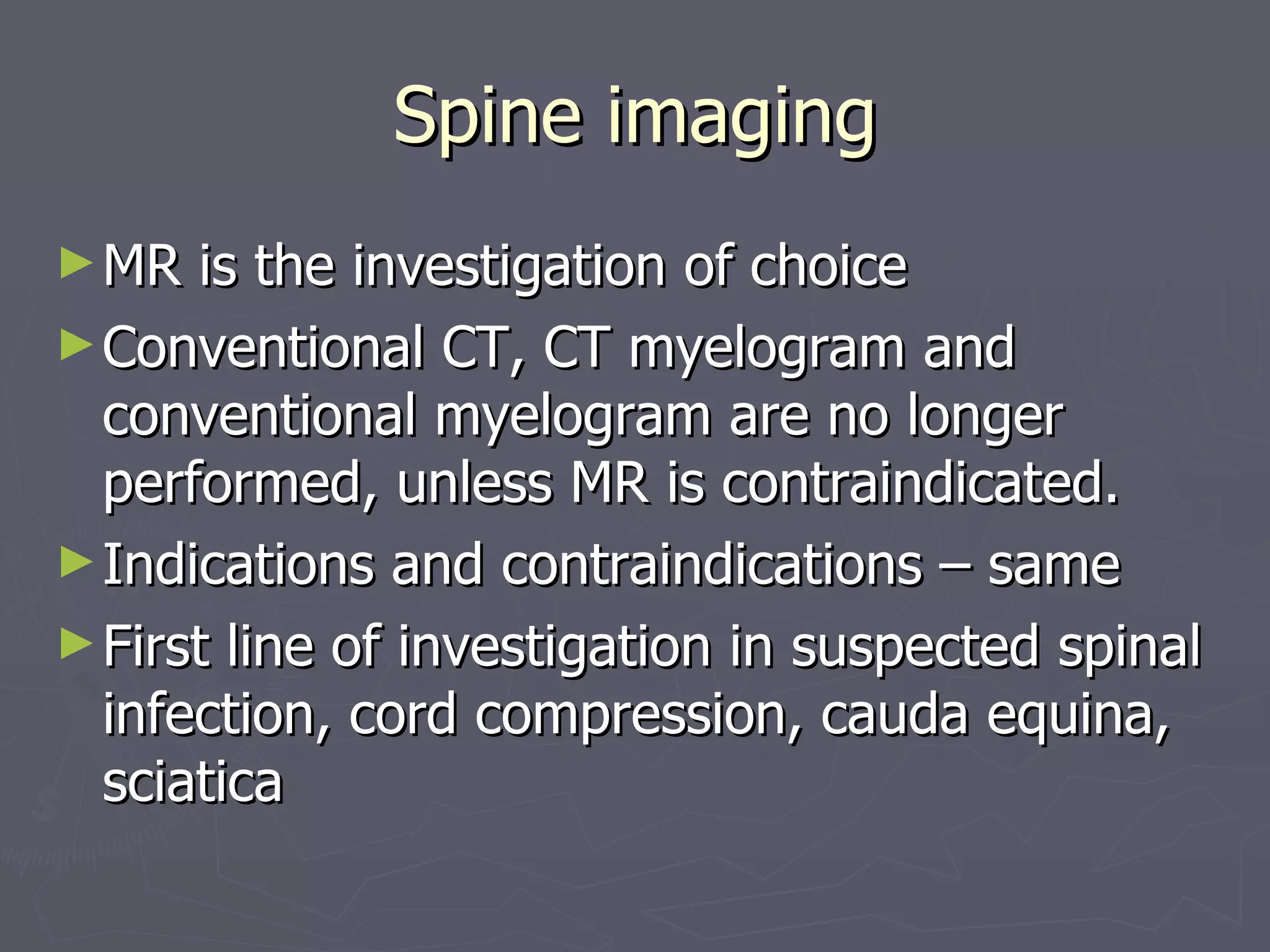 Spine imaging MR is the investigation of choice Conventional CT, CT myelogram and conventional myelogram are no longer performed, unless MR is contraindicated. Indications and contraindications – same First line of investigation in suspected spinal infection, cord compression, cauda equina, sciatica 