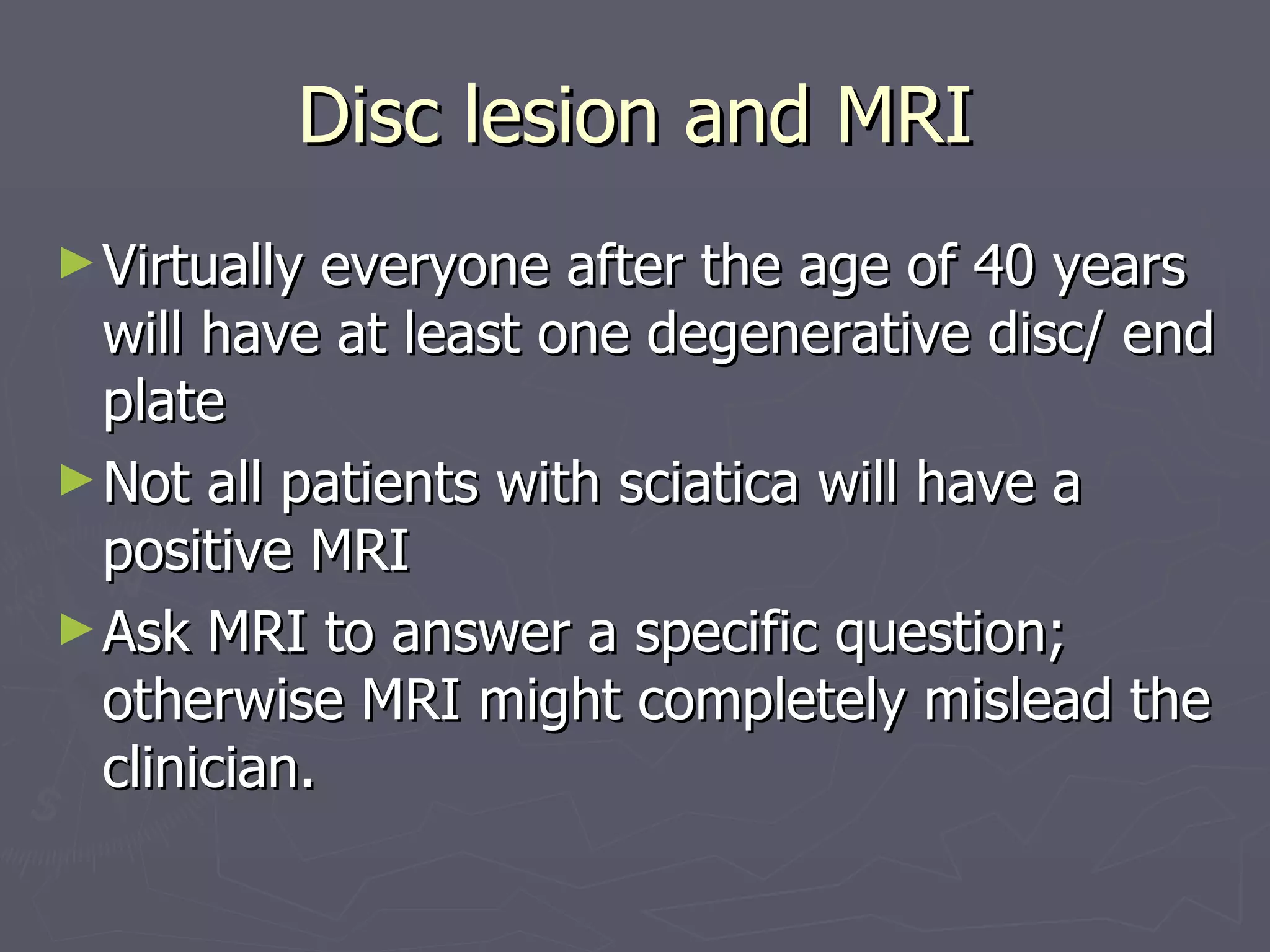 Disc lesion and MRI Virtually everyone after the age of 40 years will have at least one degenerative disc/ end plate Not all patients with sciatica will have a positive MRI Ask MRI to answer a specific question; otherwise MRI might completely mislead the clinician. 