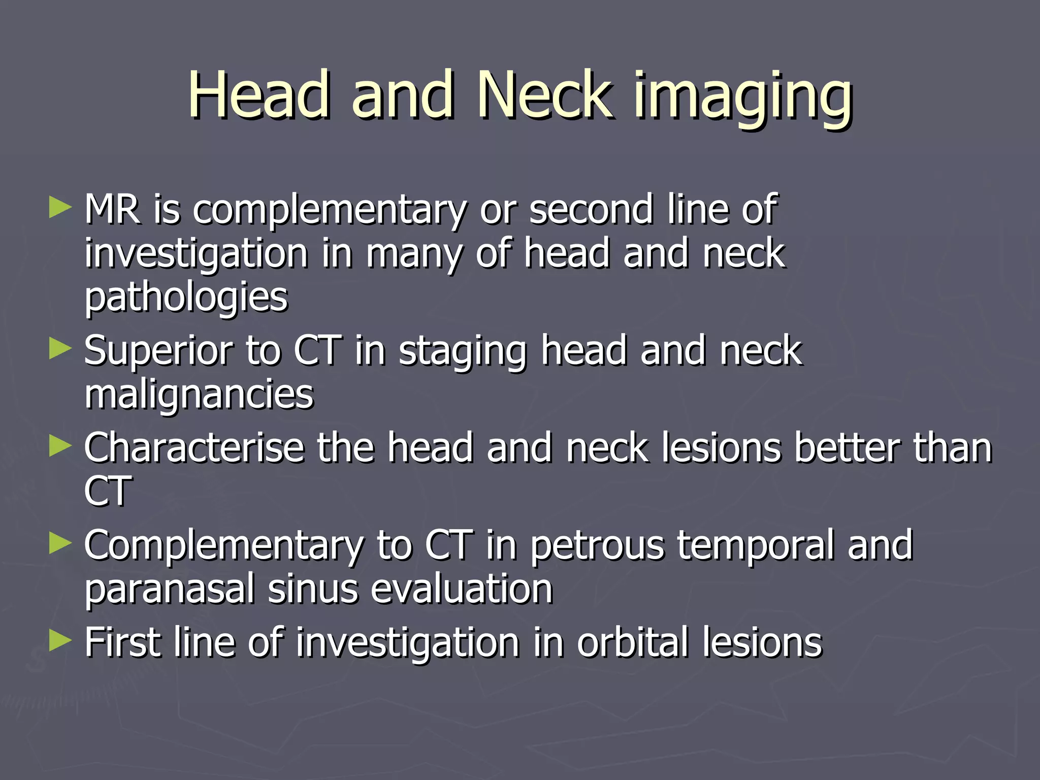 Head and Neck imaging MR is complementary or second line of investigation in many of head and neck pathologies Superior to CT in staging head and neck malignancies Characterise the head and neck lesions better than CT Complementary to CT in petrous temporal and paranasal sinus evaluation First line of investigation in orbital lesions 
