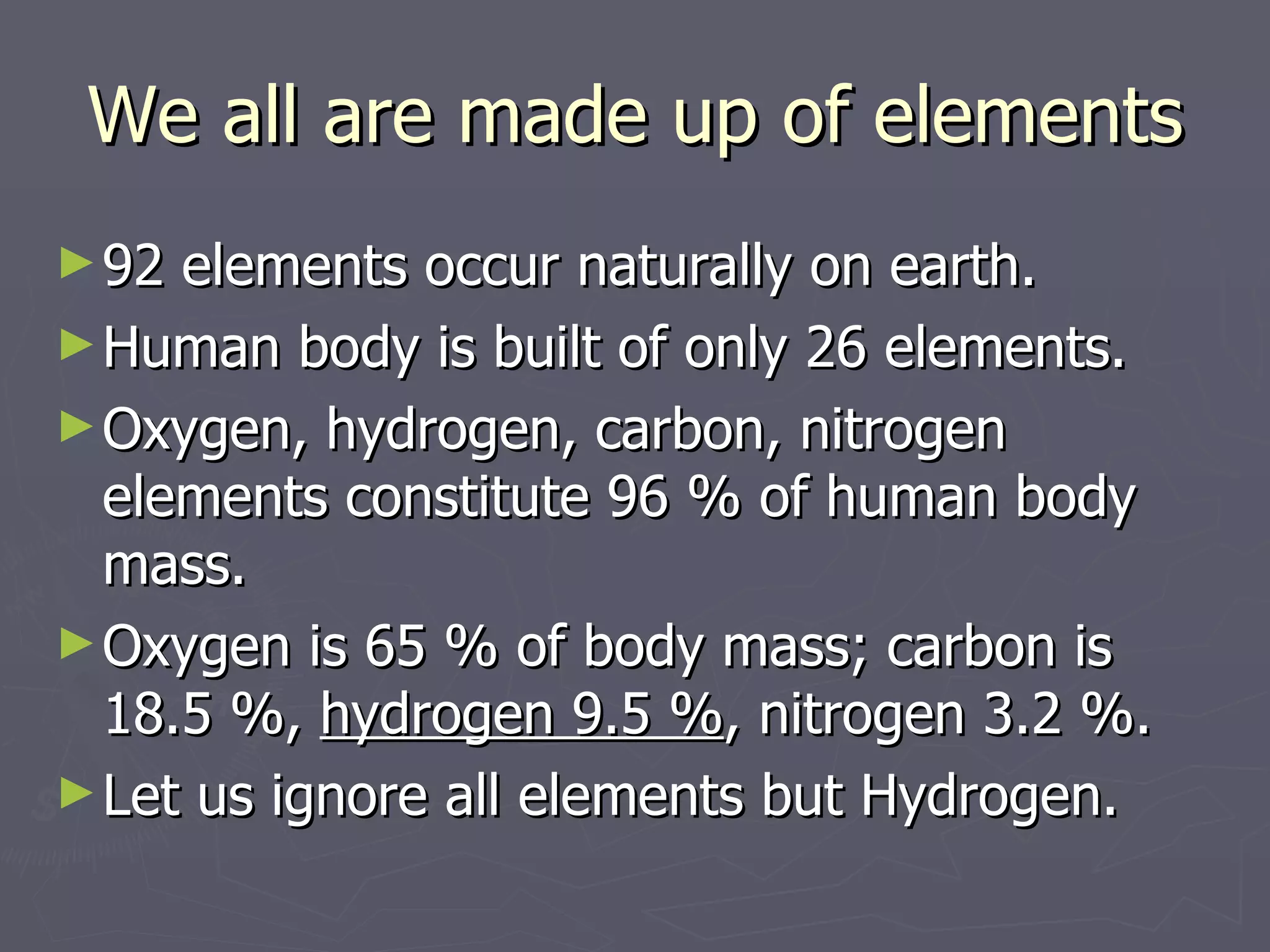 We all are made up of elements 92 elements occur naturally on earth.  Human body is built of only 26 elements.  Oxygen, hydrogen, carbon, nitrogen  elements constitute 96 % of human body mass.  Oxygen is 65 % of body mass; carbon is 18.5 %,  hydrogen 9.5 % , nitrogen 3.2 %. Let us ignore all elements but Hydrogen. 