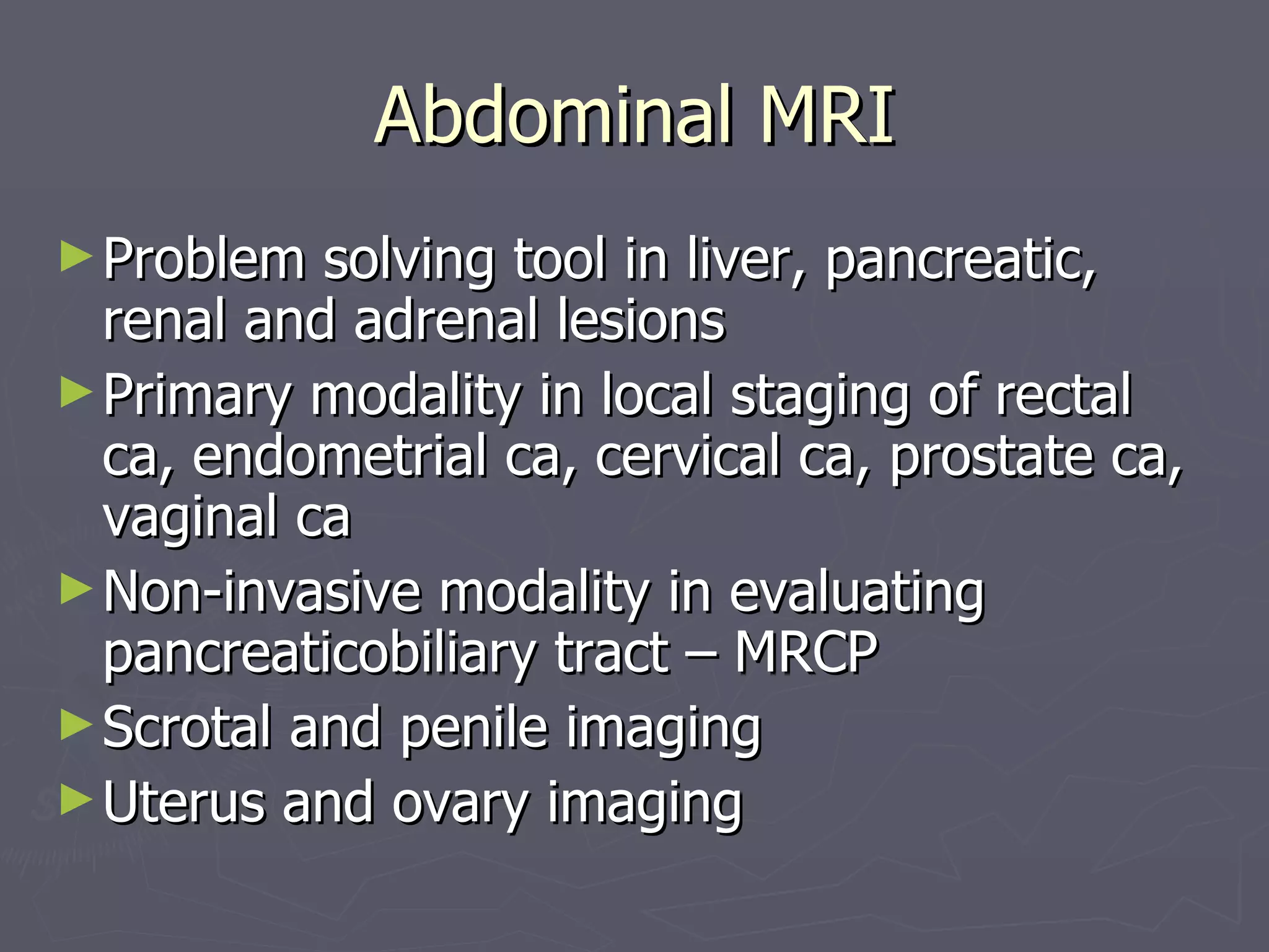 Abdominal MRI Problem solving tool in liver, pancreatic, renal and adrenal lesions Primary modality in local staging of rectal ca, endometrial ca, cervical ca, prostate ca, vaginal ca Non-invasive modality in evaluating pancreaticobiliary tract – MRCP Scrotal and penile imaging Uterus and ovary imaging 