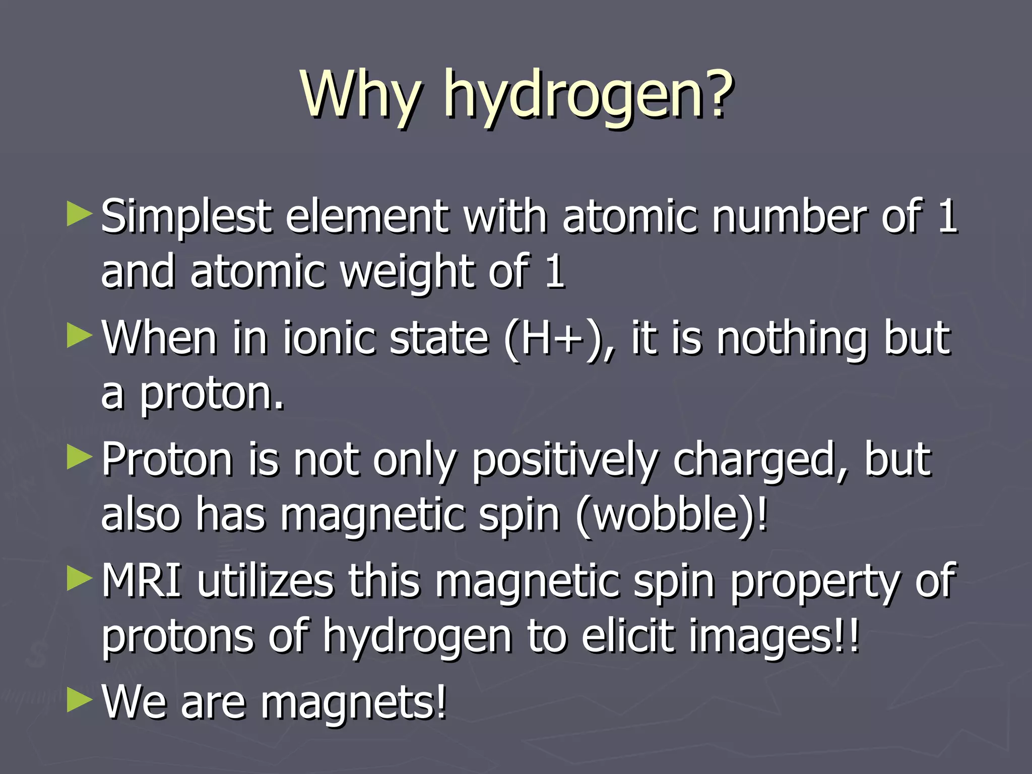 Why hydrogen? Simplest element with atomic number of 1 and atomic weight of 1 When in ionic state (H+), it is nothing but a proton. Proton is not only positively charged, but also has magnetic spin (wobble)! MRI utilizes this magnetic spin property of protons of hydrogen to elicit images!! We are magnets! 
