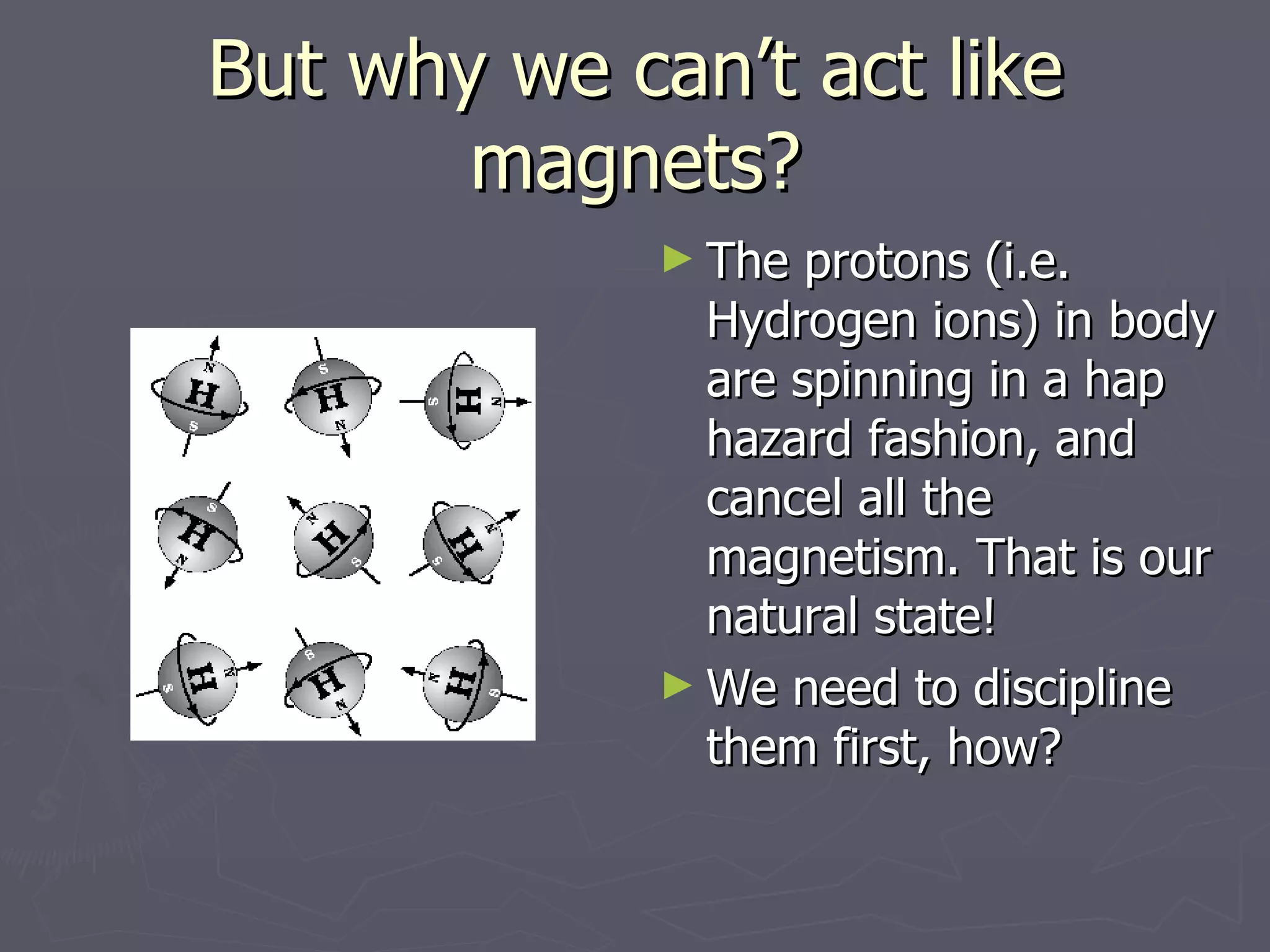 But why we can’t act like magnets? The protons (i.e. Hydrogen ions) in body are spinning in a hap hazard fashion, and cancel all the magnetism. That is our natural state! We need to discipline them first, how? 
