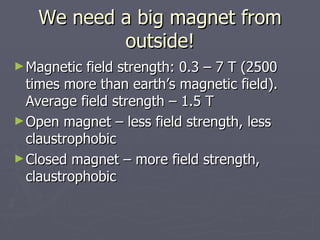 We need a big magnet from outside! Magnetic field strength: 0.3 – 7 T (2500 times more than earth’s magnetic field). Average field strength – 1.5 T Open magnet – less field strength, less claustrophobic Closed magnet – more field strength, claustrophobic 