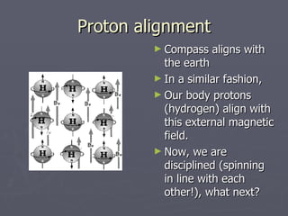 Proton alignment Compass aligns with the earth In a similar fashion, Our body protons (hydrogen) align with this external magnetic field. Now, we are disciplined (spinning in line with each other!), what next? 