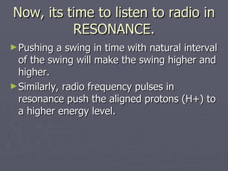 Now, its time to listen to radio in RESONANCE. Pushing a swing in time with natural interval of the swing will make the swing higher and higher. Similarly, radio frequency pulses in resonance push the aligned protons (H+) to a higher energy level. 