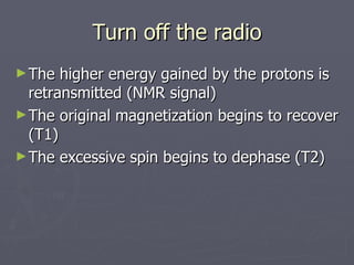 Turn off the radio The higher energy gained by the protons is retransmitted (NMR signal) The original magnetization begins to recover (T1) The excessive spin begins to dephase (T2) 