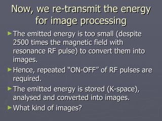 Now, we re-transmit the energy for image processing The emitted energy is too small (despite 2500 times the magnetic field with resonance RF pulse) to convert them into images. Hence, repeated “ON-OFF” of RF pulses are required. The emitted energy is stored (K-space), analysed and converted into images.  What kind of images? 
