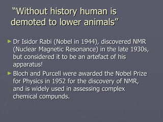 “ Without history human is demoted to lower animals” Dr Isidor Rabi (Nobel in 1944), discovered NMR (Nuclear Magnetic Resonance) in the late 1930s, but considered it to be an artefact of his apparatus!  Bloch and Purcell were awarded the Nobel Prize for Physics in 1952 for the discovery of NMR, and is widely used in assessing complex chemical compunds. 