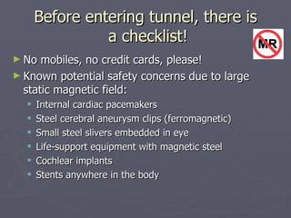 Before entering tunnel, there is  a checklist! No mobiles, no credit cards, please! Known potential safety concerns due to large static magnetic field: Internal cardiac pacemakers Steel cerebral aneurysm clips (ferromagnetic) Small steel slivers embedded in eye Life-support equipment with magnetic steel Cochlear implants Stents anywhere in the body 