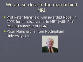 We are so close to the man behind MRI Prof Peter Mansfield was awarded Nobel in 2003 for his discoveries in MRI (with Prof Paul C Lauterbur of USA) Peter Mansfield is from Nottingham University, UK 
