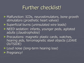 Further checklist! Malfunction: ICDs, neurostimulators, bone growth stimulators (prosthetic heart valves) Superficial burns (uninsulated wire leads) NEED sedation: infants, younger peds, agitated adults (claustrophobia) Precautions: magnetic plastic cards, watches, hearing aids, ferromagnetic steel objects (LEAVE OUTSIDE) Loud noise (long-term hearing loss) Pregnancy! 