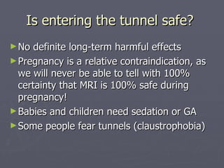 Is entering the tunnel safe?  No definite long-term harmful effects Pregnancy is a relative contraindication, as we will never be able to tell with 100% certainty that MRI is 100% safe during pregnancy! Babies and children need sedation or GA Some people fear tunnels (claustrophobia) 