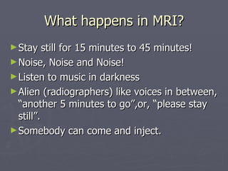 What happens in MRI? Stay still for 15 minutes to 45 minutes! Noise, Noise and Noise! Listen to music in darkness Alien (radiographers) like voices in between, “another 5 minutes to go”,or, “please stay still”. Somebody can come and inject. 
