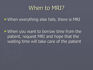 When to MRI? When everything else fails, there is MRI When you want to borrow time from the patient, request MRI and hope that the waiting time will take care of the patient 