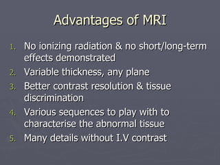 Advantages of MRI No ionizing radiation & no short/long-term effects demonstrated  Variable thickness, any plane Better contrast resolution & tissue discrimination Various sequences to play with to characterise the abnormal tissue Many details without I.V contrast 