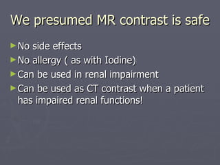 We presumed MR contrast is safe  No side effects No allergy ( as with Iodine) Can be used in renal impairment Can be used as CT contrast when a patient has impaired renal functions! 