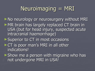 Neuroimaging = MRI No neurology or neurosurgery without MRI MR brain has largely replaced CT brain in USA (but for head injury, suspected acute intracranial haemorrhage) Superior to CT in most occasions  CT is poor man’s MRI in all other indications! Show me a person with migraine who has not undergone MRI in USA! 