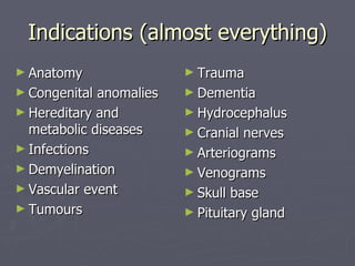Indications (almost everything) Anatomy Congenital anomalies Hereditary and metabolic diseases Infections Demyelination Vascular event Tumours Trauma Dementia Hydrocephalus Cranial nerves Arteriograms Venograms Skull base Pituitary gland 