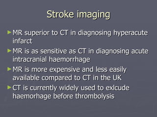 Stroke imaging MR superior to CT in diagnosing hyperacute infarct MR is as sensitive as CT in diagnosing acute intracranial haemorrhage MR is more expensive and less easily available compared to CT in the UK CT is currently widely used to exlcude haemorhage before thrombolysis 