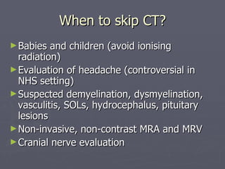 When to skip CT? Babies and children (avoid ionising radiation) Evaluation of headache (controversial in NHS setting) Suspected demyelination, dysmyelination, vasculitis, SOLs, hydrocephalus, pituitary lesions Non-invasive, non-contrast MRA and MRV Cranial nerve evaluation 