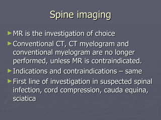 Spine imaging MR is the investigation of choice Conventional CT, CT myelogram and conventional myelogram are no longer performed, unless MR is contraindicated. Indications and contraindications – same First line of investigation in suspected spinal infection, cord compression, cauda equina, sciatica 