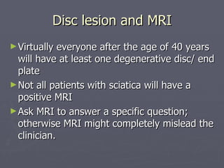 Disc lesion and MRI Virtually everyone after the age of 40 years will have at least one degenerative disc/ end plate Not all patients with sciatica will have a positive MRI Ask MRI to answer a specific question; otherwise MRI might completely mislead the clinician. 